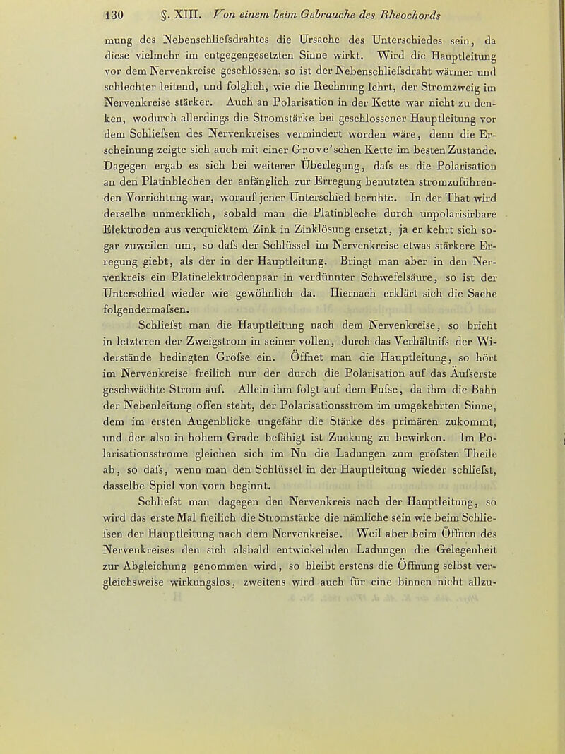 mung des Nebensckliefsdrahtes die Ursache des Unterschiedes sein, da diese vielmehr im entgegengesetzten Sinne wirkt. Wird die Hauptleitung vor dem Nervenkreise geschlossen, so ist der Nebenschliefsdraht warmer und schlechler leitend, und folglich, wie die Rechnung lehrt, der Stromzweig iui Nervenkreise starker. Auch an Polarisation in der Kette war nicht zu den- ken, wodurch allerdings die Stromstarke bei geschlossener Hauptleitung vor dem Schliefsen des Nervenkreises vermindert worden ware, denn die Er- scbeinung zeigte sich auch mit einer Grove'schen Kette im bestenZustande. Dagegen ergab es sich bei weiterer Uberlegung, dafs es die Polarisation an den Platinblechen der anfanglich zur Erregung benutzten stromzufuhren- den Vorrichtung war, worauf jener Unterschied berubte. In der Tbat wird derselbe unmerklich, sobald man die Platinbleche durch unpolarisirbare Elektroden aus vercruicktem Zink in Zinklosung ersetzt, ja er kehrt sich so- gar zuweilen um, so dafs der Schliissel im Nervenkreise etwas starkere Er- regung giebt, als der in der Hauptleitung. Bringt man aber in den Ner- venkreis ein Platinelektrodenpaar in verdiinnter Schwefelsaure, so ist der Unterschied wieder wie gewohnlich da. Hiernach erklart sich die Sache folgendermafsen. Schliefst man die Hauptleitung nach dem Nervenkreise, so bricht in letzteren der Zweigstrom in seiner vollen, durch das Verhaltnifs der Wi- derstande bedingten Grofse ein. Offnet man die Hauptleitung, so hort im Nervenkreise freilich nur der durch die Polarisation auf das Aufserste geschwachte Strom auf. Allein ihm folgt auf dem Fufse, da ihm die Bahn der Nebenleitung offen stebt, der Polarisationsstrom im umgekehrten Sinne, dem im ersten Augenblicke ungefahr die Starke des primaren zukommt, und der also in hobem Grade befahigt ist Zuckung zu bewirken. Im Po- larisationsstrome gleichen sich im Nu die Ladungen zum grofsten Theile ab, so dafs, wenn man den Schliissel in der Hauptleitung wieder schliefst, dasselbe Spiel von vorn beginnt. Schliefst man dagegen den Nervenkreis nach der Hauptleitung, so wird das erste Mai freilich die Stromstarke die namliche sein wie beim Schlie- fsen der Hauptleitung nach dem Nervenkreise. Weil aber beim Offnen des Nervenkreises den sich alsbald entwickelnden Ladungen die Gelegenheit zur Abgleichung genommen wird, so bleibt erstens die Offnung selbst ver- gleichsvveise wirkungslos, zweitens wird auch fur eine binnen nicht allzu-