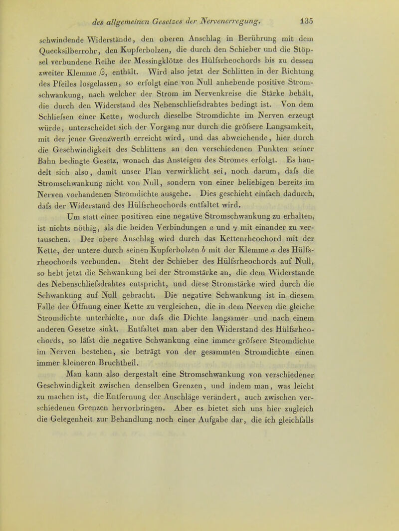 sehwindende Widerstaudc, den oberen Anschlag in Beriihrung mit dem Quecksilberrohr, den Kuplerbolzen, die durcb den Scbieber und die Stop- sel verbundene Reihe der Mcssingklotze des Iliilfsrheochords bis zu dessen zweiter Klenime /S, entbalt. Wild also jetzt der Scblitten in der Riebtung des Pl'eiles losgelassen, so erfolgt eine von Null anbebende positive Strom- scbwankung, nacb welcber der Strom im Nervenkreise die Starke beball, die durcb den Widerstand des Nebenscbliefsdrabtes bedingt ist. Von dem Schliel'sen einer Kette, wodurcb dieselbe Stromdicbte im Ncrven erzeugt wurde, unterscbeidet sicb der Vorgang nur durcb die grofsere Langsamkeit, mit der jener Grenzwerth erreicht wird, und das abweicbende, bier durch die Gescbwindigkeit des Scblittens an den verscbiedenen Punkten seiner Babn bedingte Gesetz, wonacb das Ansteigen des Stromes erfolgt. Es han- delt sich also, damit unser Plan verwirklicht sei, nocb darum, dafs die Stromscbwankung nicbt von Null, sondern von einer beliebigen bereits im Nerven vorhandenen Stromdicbte ausgebe. Dies gescbiebt einfach dadurcb, dafs der Widerstand des Hiilfsrbeocbords entfaltet wird. Um statt einer positiven eine negative Stromscbwankung zu erbalten, ist nicbts nothig, als die beiden Verbindungen a und y mit einander zu ver- tauschen. Der obere Anschlag wird durcb das Kettenrbeochord mit der Kette, der untere durcb seinen Kupferbolzen b mit der Klemme a des Hiilfs- rbeocbords verbunden. Stebt der Scbieber des Hiilfsrbeocbords auf Null, so hebt jetzt die Scbwankung bei der Stromstarke an, die dem Widerstande des Nebenschliefsdrahtes entspricbt, und diese Stromstarke wird durcb die Scbwankung auf Null gebracht. Die negative Scbwankung ist in diesem Falle der Offnung einer Kette zu vergleichen, die in dem Nerven die gleicbe Stromdicbte unterbielte, nur dafs die Dicble langsamer und nacb einem auderen Gesetze sinkt. Entfaltet man aber den Widerstand des Hiilfsrbeo- cbords, so lafst die negative Scbwankung eine immer grofsere Stromdicbte im Nerven besteben, sie betragt von der gesammten Stromdichte einen immer kleineren Bruchtbeil. Man kann also dergestalt eine Stromschwankung von verscbiedener Geschwindigkeit zwiscben denselben Grenzen, und indem man, was leicbt zu machen ist, die Enlfernung der Anscblage verandert, aucb zwiscben ver- sehiedeneu Grenzen bervorbringen. Aber es bietet sicb uns bier zugleicb die Gelegenbeit zur Bebandlung noch einer Aufgabe dar, die icb gleicbfalls