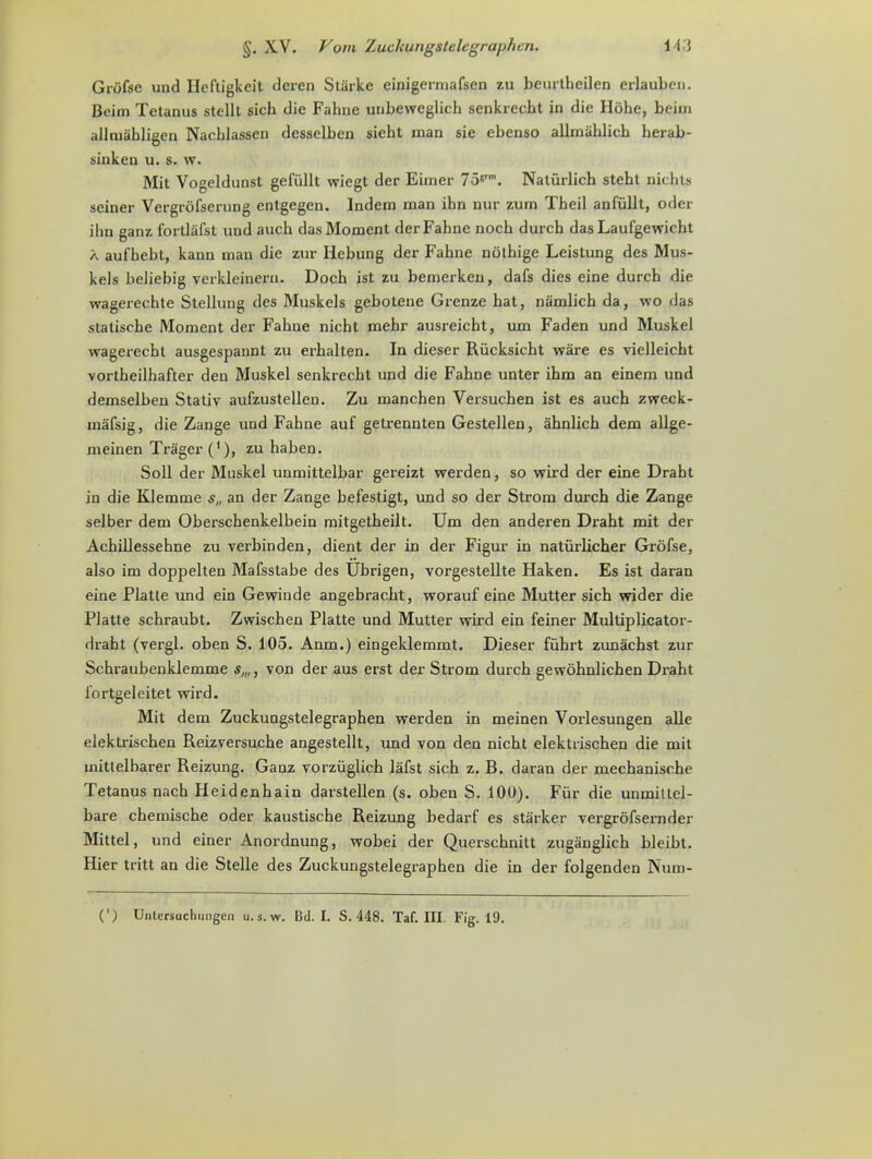 Griifse und Ilcftigkeit dcren Starke einigermafsen zu beurtheilen crlaubcn. Boim Tetanus stellt sich die Fabric unbewcglich senkrecbt in die Hohe, beim allmabligen Nacblassen desselben siebt man sie ebenso allmahlich herab- siuken u. s. w. Mit Vogeldunst gefiillt wiegt der Eiiner 75s. Natiirlich stebt nicbts seiner Vergrofserung entgegen. lndem man ibn nur zum Tbeil anfiillt, oder ilin ganz fortlafst und aucb das Moment derFabne uocb durcb das Laufgewicbt a aufbebt, kann man die zur Iiebung der Fabne nothige Leistung des Mus- kels beliebig verkleinern. Docb ist zu bemerkeu, dafs dies eine durch die wagerechte Stellung des Muskels gebotene Grenze bat, namlicb da, wo das statiscbe Moment der Fabne nicbt mebr ausreicht, um Faden und Muskel wagerecht ausgespannt zu erbalten. In dieser Riicksicbt ware es vielleicht vortheilhafter den Muskel senkrecbt und die Fabne unter ibm an einem und demselben Stativ aufzustellen. Zu manchen Versuchen ist es aucb zweck- mafsig, die Zange und Fabne auf getrennten Gestellen, ahnlich dem allge- meinen Trager ('), zu haben. Soil der Muskel unmittelbar gereizt werden, so wird der eine Draht in die Klemme s„ an der Zange befestigt, und so der Strom durcb die Zange selber dem Oberschenkelbein mitgetbeilt. Um den anderen Drabt mit der Acbillessebne zu verbinden, dient der in der Figur in naturlicher Grolse, also im doppelten Mafsstabe des Ubrigen, vorgestellte Haken. Es ist daran eine Platte und ein Gewinde angebracbt, worauf eine Mutter sich wider die Platte schraubt. Zwiscben Platte und Mutter wird ein feiner Multiplicator- drabt (vergl. oben S. 105. Anm.) eingeklemmt. Dieser fuhrt zunacbst zur Schraubenklemme s„,, von der aus erst der Strom durcb gewobnlicben Draht fortgeleitet wird. Mit dem Zuckuogstelegraphen werden in meinen Vorlesungen alle elektrischen Reizversuche angestellt, und yon den nicbt elektrischen die mit mittelbarer Reizung. Ganz vorziiglich lafst sich z. B. daran der mechanische Tetanus nach Heidenhain darstellen (s. oben S. 100). Fur die unmittcl- bare chemische oder kaustische Reizung bedarf es starker vergrofsernder Mittel, und einer Anordnung, wobei der Querscbnitt zuganglich bleibt. Hier tritt an die Stelle des Zuckungstelegrapben die in der folgenden Num-