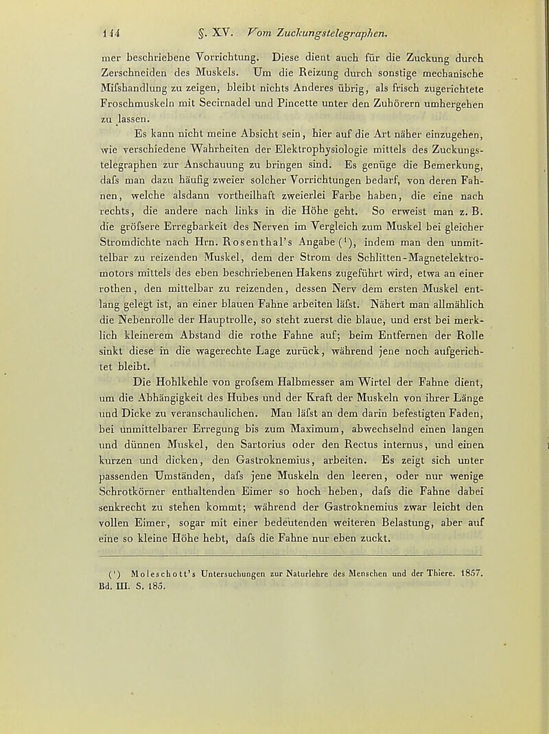 mer beschriebene Vorricbtung. Diese dient aucb fur die Zuckung durch Zerschneiden des Muskels. Um die Reizung durcb sonstige mechanische Mifsbandlung zu zeigen, bleibt nichts Anderes ubrig, als friscb zugericbtete Froschmuskeln mit Secirnadel und Pincette unter den Zuborern umbergehen zu lassen. Es kann nicbt nieine Absicbt sein, hier auf die Art naher einzugehen, wie verscbiedene Wahi'heiten der Elektrophysiologie mittels des Zuckungs- telegrapben zur Anscbauung zu bringen sind. Es geniige die Bemerkung, dafs man dazu haufig zweier solcber Vorricbtungen bedarf, von deren Fah- nen, welche alsdann vortbeilhaft zweierlei Farbe baben, die eine nach recbts, die andere nacb links in die Hohe gebt. So erweist man z. B. die grofsere Erregbarkeit des Nerven im Vergleicb zum Muskel bei gleicher Stromdicbte nacb Hrn. Rosenthal's Angabe(1), indem man den unmit- telbar zu reizenden Muskel, dem der Strom des Scblitten-Magnetelektro- motors mittels des eben bescbriebenen Hakens zugefiihrt wird, etwa an einer rotben, den mittelbar zu reizenden, dessen Nerv dem ersten Muskel ent- lang gelegt ist, an einer blauen Fabne arbeiten lafst. Nabert man allmablich die Nebenrolle der Hauptrolle, so stebt zuerst die blaue, und erst bei merk- licb kleinerem Abstand die rotbe Fahne auf; beim Entfernen der Rolle sinkt diese in die wagerecbte Lage zuriick, wahrend jene nocb aufgerich- tet bleibt. Die Hoblkehle von grofsem Halbmesser am Wirtel der Fabne dient, um die Abhangigkeit des Hubes und der Kraft der Muskeln von ibrer Lange und Dicke zu veranscbaulicben. Man lafst an dem darin befestigten Faden, bei unmittelbarer Erregung bis zum Maximum, abwecbselnd einen langen und diinnen Muskel, den Sartorius oder den Rectus internus, und einen kurzen und dicken, den Gastroknemius, arbeiten. Es zeigt sicb unter passenden Umstanden, dafs jene Muskeln den leeren, oder nur wenige Schrotkorner entbaltenden Eimer so bocb beben, dafs die Fahne dabei senkrecbt zu stehen kommt; wabrend der Gastroknemius zwar leicht den vollen Eimer, sogar mit einer bedeutenden weiteren Belastung, aber auf eine so kleine Hohe hebt, dafs die Fahne nur eben zuckt. (') Moleschott's Untersuchungen zur Naturlehre des Menschen und der Thiere. 1857. Bd. in. S. 185.