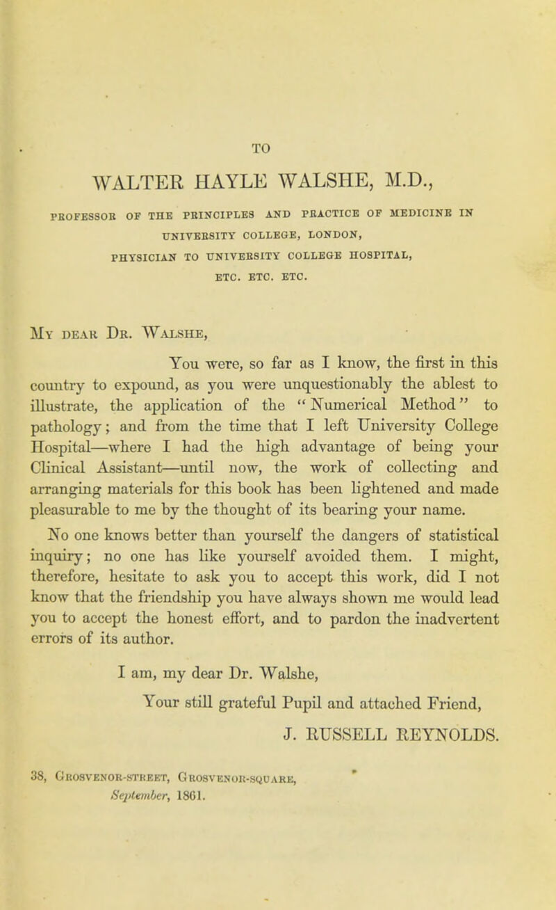 TO WALTER HAYLE WALSHE, M.D., PROFESSOR OF THE PRINCIPLES AND PRACTICE OF MEDICINE IN UNIVERSITY COLLEGE, LONDON, PHYSICIAN TO UNIVERSITY COLLEGE HOSPITAL, ETC. ETC. ETC. My deak Dr. Walshe, You were, so far as I know, the first in this country to expound, as you were unquestionably the ablest to illustrate, the application of the  Numerical Method to pathology; and from the time that I left University College Hospital—where I had the high advantage of being your Clinical Assistant—until now, the work of collecting and arranging materials for this book has been lightened and made pleasurable to me by the thought of its bearing your name. No one knows better than yourself the dangers of statistical inquiry; no one has Like yourself avoided them. I might, therefore, hesitate to ask you to accept this work, did I not know that the friendship you have always shown me would lead you to accept the honest effort, and to pardon the inadvertent errors of its author. I am, my dear Dr. Walshe, Your still grateful Pupil and attached Friend, J. RUSSELL REYNOLDS. 38, Grosvenor-stheet, Grosvknor-square, Sej>tember, 1861.