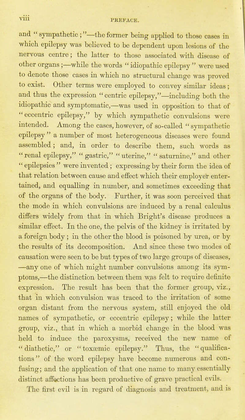 and  sympathetic ;—the former being applied to those cases in which epilepsy was believed to be dependent upon lesions of the nervous centre; the latter to those associated with disease of other organs;—while the words  idiopathic epilepsy  were used to denote those cases in which no structural change was proved to exist. Other terms were employed to convey similar ideas; and thus the expression  centric epilepsy,—including both the idiopathic and symptomatic,—was used in opposition to that of eccentric epilepsy, by which sympathetic convulsions were intended. Among the cases, however, of so-called  sympathetic epilepsy  a number of most heterogeneous diseases were found assembled; and, in order to describe them, such words as  renal epilepsy,  gastric,  uterine,  saturnine, and other  epilepsies  were invented; expressing by their form the idea of that relation between cause and effect which their employer enter- tained, and equalling in number, and sometimes exceeding that of the organs of the body. Further, it was soon perceived that the mode in which convulsions are induced by a renal calculus differs widely from that in which Bright's disease produces a similar effect. In the one, the pelvis of the kidney is irritated by a foreign body ; in the other the blood is poisoned by urea, or by the results of its decomposition. And since these two modes of causation were seen to be but types of two large groups of diseases, —any one of which might number convulsions among its sym- ptoms,—the distinction between them was felt to require definite expression. The result has been that the former group, viz., that in which convulsion was traced to the irritation of some organ distant from the nervous system, still enjoyed the old names of sympathetic, or eccentric epilepsy; while the latter group, viz., that in which a morbid change in the blood was held to induce the paroxysms, received the new name of  diathetic, or  toxamaic epilepsy. Thus, the  qualifica- tions of the word epilepsy have become numerous and con- fusing; and the application of that one name to many essentially distinct afflictions has been productive of grave practical evils. The first evil is in regard of diagnosis and treatment, and is