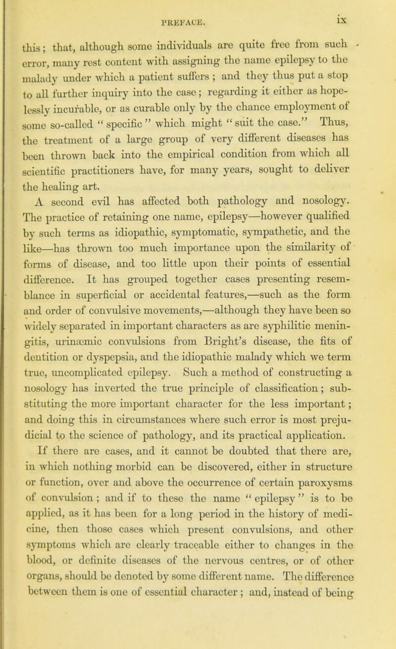 i.\ this; that, although some individuals are quite free from such - error, many rest content with assigning the name epilepsy to the malady under which a patient suffers ; and they thus put a stop to all further inquiry into the case; regarding it either as hope- lessly incurable, or as curable only by the chance employment of some so-called  specific  which might  suit the case. Thus, the treatment of a large group of very different diseases has been thrown back into the empirical condition from which all scientific practitioners have, for many years, sought to deliver the healing art. A second evil has affected both pathology and nosology. The practice of retaining one name, epilepsy—however qualified by such terms as idiopathic, symptomatic, sympathetic, and the like—has thrown too much importance upon the similarity of forms of disease, and too little upon their points of essential difference. It has grouped together cases presenting resem- blance in superficial or accidental features,—such as the form and order of convulsive movements,—although they have been so widely separated in important characters as are syphilitic menin- gitis, urinaomic convulsions from Bright's disease, the fits of dentition or dyspepsia, and the idiopathic malady which we term true, uncomplicated epilepsy. Such a method of constructing a nosology has inverted the true principle of classification; sub- stituting the more important character for the less important; and doing this in circumstances where such error is most preju- dicial to the science of pathology, and its practical application. If there are cases, and it camiot be doubted that there are, in which nothing morbid can be discovered, either in structure or function, over and above the occurrence of certain paroxysms of convulsion ; and if to these the name  epilepsy is to be applied, as it has been for a long period in the history of medi- cine, then those cases which present convulsions, and other symptoms which are clearly traceable either to changes in the blood, or definite diseases of the nervous centres, or of other organs, should be denoted by some different name. The difference between them is one of essential character; and, instead of being