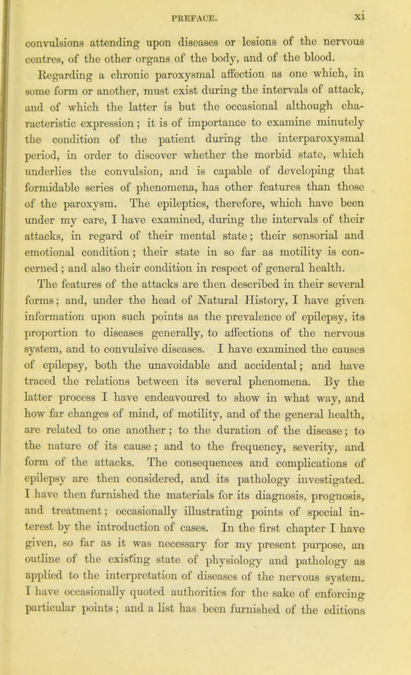 convulsions attending upon diseases or lesions of the nervous centres, of the other organs of tho body, and of the blood. Regarding a chronic paroxysmal affection as one which, in some form or another, must exist during the intervals of attack, and of which the latter is but the occasional although cha- racteristic expression; it is of importance to examine minutely the condition of the patient during the interparoxysmal period, in order to discover whether the morbid state, which underlies the convulsion, and is capable of developing that formidable series of phenomena, has other features than those of the paroxysm. The epileptics, therefore, which have been under my care, I have examined, during the intervals of their attacks, in regard of their mental state; their sensorial and emotional condition ; their state in so far as motility is con- cerned ; and also their condition in respect of general health. The features of the attacks are then described in their several forms; and, under the head of Natural History, I have given information upon such points as the prevalence of epilepsy, its proportion to diseases generally, to affections of the nervous system, and to convulsive diseases. I have examined the causes of epilepsy, both the unavoidable and accidental; and have traced the relations between its several phenomena. By the latter process I have endeavoured to show in what way, and how far changes of mind, of motility, and of the general health, are related to one another ; to the duration of the disease; to the nature of its cause; and to the frequency, severity, and form of the attacks. The consequences and complications of epilepsy are then considered, and its pathology investigated. I have then furnished the materials for its diagnosis, prognosis, and treatment; occasionally illustrating points of special in- terest by the introduction of cases. In the first chapter I have given, so far as it was necessary for my present purpose, an outline of the existing state of physiology and pathology as applied to the interpretation of diseases of the nervous system. I have occasionally quoted authorities for the sake of enforcing particular points; and a list has been furnished of the editions