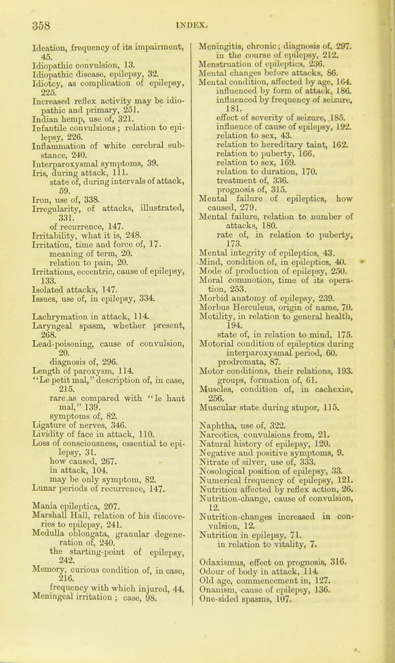 Ideation, frequency of its impairment, 45. Idiopathic convulsion, 13. Idiopathic disease, epilepsy, 32. Idiotcy, as complication of epilepsy, 225. Increased reflex activity may be idio- pathic and primary, 251. Indian henip, use of, 321. Infantile convulsions; relation to epi- lepsy, 226. Inflammation of white cerebral sub- stance, 240. Interparoxysmal symptoms, 39. Iris, during attack, 111. state of, during intervals of attack, 59. Iron, use of, 338. Irregularity, of attacks, illustrated, 331. of recurrence, 147. Irritability, what it is, 248. Irritation, time and force of, 17. meaning of term, 20. relation to pain, 20. Irritations, eccentric, cause of epilepsy, 133. Isolated attacks, 147. Issues, use of, in epilepsy, 334. Lachrymation in attack, 114. Laryngeal spasm, whether present, 268. Lead-poisoning, cause of convulsion, 20. diagnosis of, 296. Length of paroxysm, 114. Le petit mal, description of, in case, 215. rare .as compared with le haut mal, 139. symptoms of, 82. Ligature of nerves, 346. Lividity of face in attack, 110. Loss of consciousness, essential to epi- lepsy, 31. how caused, 267. in attack, 104. may be only symptom, 82. Lunar periods of recurrence, 147. Mania epileptica, 207. Marshall Hall, relation of his discove- ries to epilepsy, 241. Medulla oblongata, granular degene- ration of, 240. the starting-point of epilepsy, Memory, curious condition of, in case, 216. frequency with which injured, 44. Meningeal irritation ; case, 98. Meningitis, chronic; diagnosis of, 297. in the course of epilepsy, 212. Menstruation of epileptics, 236. Mental changes before attacks, 86. Mental condition, affected by age, 164. influenced by form of attack, 186. influenced by frequency of seizure, 181. effect of severity of seizure, .185. influence of cause of epilepsy, 192. relation to sex, 43. relation to hereditary taint, 162. relation to puberty, 166. relation to sex, 169. relation to duration, 170. treatment of, 336. prognosis of, 315. Mental failure of epileptics, how caused, 279. Mental failure, relation to number of attacks, 180. rate of, in relation to puberty, 173. Mental integrity of epileptics, 43. Mind, condition of, in epileptics, 40. Mode of production of epilepsy, 250. Moral commotion, time of its opera- tion, 253. Morbid anatomy of epilepsy, 239. Morbus Herculeus, origin of name, 70. Motility, in relation to general health, 194. state of, in relation to mind, 175. Motorial condition of epileptics during interj)aroxysinal period, 60. prodromata, 87. Motor conditions, their relations, 193. groups, formation of, 61. Muscles, condition of, in cachexia;, 256. Muscular state dining stupor, 115. Naphtha, use of, 322. Narcotics, convidsions from, 21. Natural history of epilepsy, 120. Negative and positive symptoms, 9. Nitrate of silver, use of, 333. Nosological position of epilepsy, 33. Numerical frequency of epilepsy, 121. Nutrition affected by reflex action, 26. Nutrition-change, cause of convulsion, 12. Nutrition-changes increased in con- vulsion, 12. Nutrition in epilepsy, 71. in relation to vitality, 7. Odaxismus, effect on prognosis, 316. Odour of body in attack, 114. Old age, commencement in, 127. Onanism, cause of epilepsy, 136. One-sided spasms, 107.