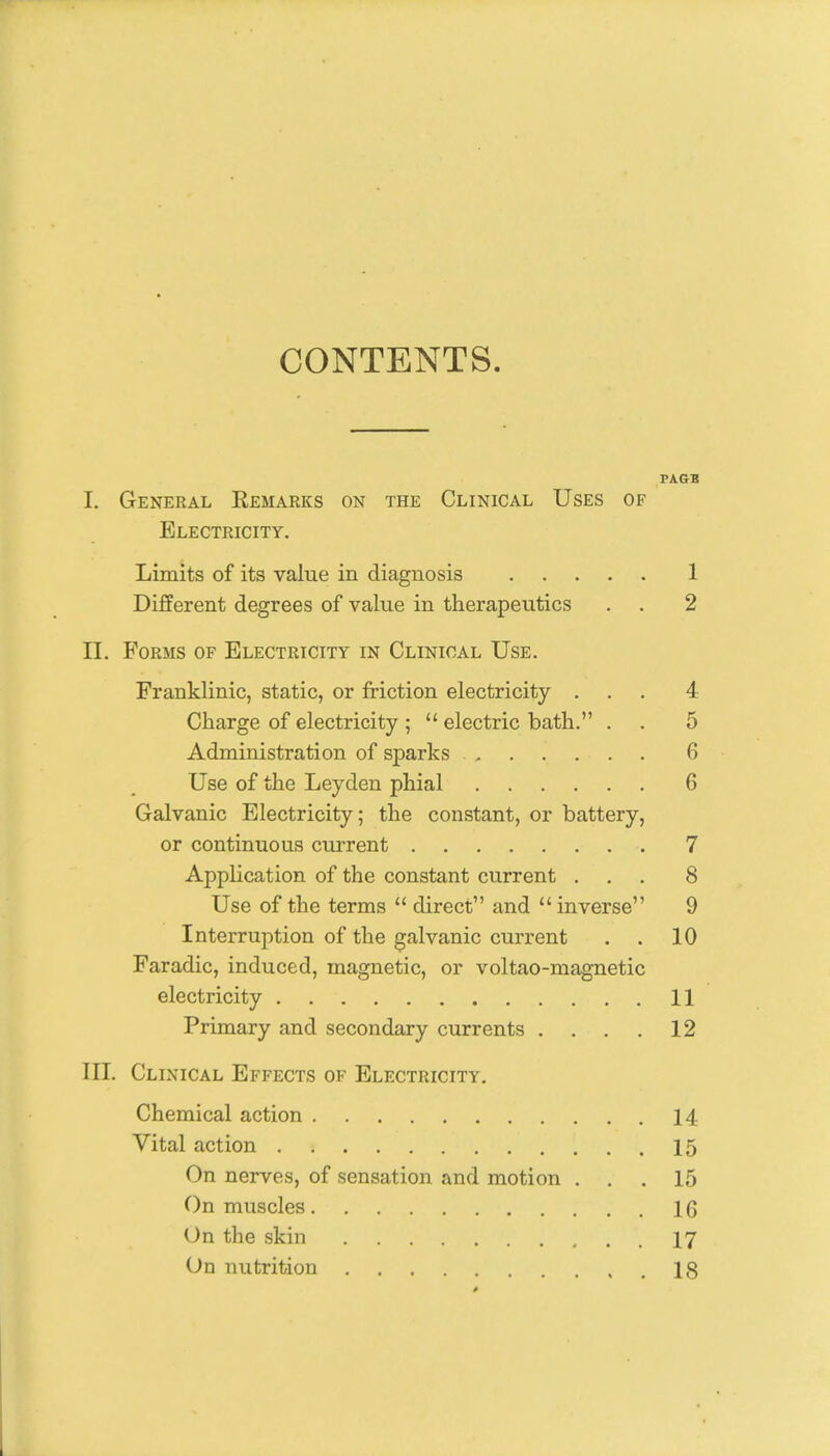 CONTENTS TAGB I. General Eemarks on the Clinical Uses of Electricity. Limits of its value in diagnosis 1 Different degrees of value in therapeutics . . 2 II. Forms of Electricity in Clinical Use. Franklinic, static, or friction electricity ... 4 Charge of electricity ;  electric bath. . . 5 Administration of sparks 6 Use of the Leyden phial 6 Galvanic Electricity; the constant, or battery, or continuous current 7 Application of the constant current ... 8 Use of the terms  direct and  inverse 9 Interruption of the galvanic current . . 10 Faradic, induced, magnetic, or voltao-magnetic electricity 11 Primary and secondary currents .... 12 III. Clinical Effects of Electricity. Chemical action 14 Vital action 15 On nerves, of sensation and motion ... 15 On muscles 16 On the skin 17 On nutrition 18