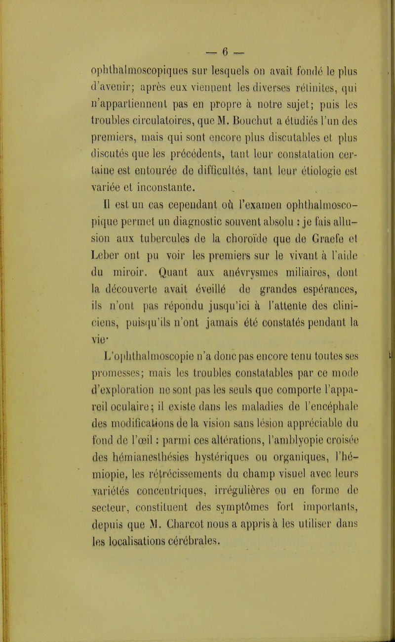 opbthalnioscopiques sur lesquels on avail fonde le plus d'avenir; apres eux viennent les diverses retinites, qui n'apparticnnent pas en propre a notre sujet; puis les troubles circulatoires, que M. Bouchut a etudies l'un des premiers, inais qui sont encore plus discutables et plus discutes que les precedents, taut lour constatation eer- taine est entoure^e do difficultes, taut leur etiologio est vari6e et inconstante. [1 est un cas cepeudant ou rexamen ophthalmosco- pique permet un diagnostic souvent absolu : je fais allu- sion aux tubercules de la choroi'do que de Graefe et Leber ont pu voir les premiers sur le vivant a 1'aide du miroir. Quant aux andvrysmcs miliaires, donl la decouverte avait eveille de grandes esperances, ils n'ont pas repondu jusqu'ici a 1'attente des clini- ciens, puisqu'ils n'opt jamais et6 constates pendant la vie* l/ophthalmoscopie n'a done pas encore tenu toutes ses promesses; mais les troubles constatables par ce mode d'exploration no sont pas les seuls que comporte l'appa- reil oculaire; il existe dans les maladies de l'encephale des modifications do la vision sans lesion appreciable du fond de l'oeil: parmi ces alterations, I'amblyopie croisee des hemianesth&sies hyste>iques ou organiques, J'hd- miopie, les lviivcissements du cbamp visuel avec leu i s variete's concentriqucs, irregulieres ou en forme de secteur, constituent des sympt6mes fori imporlants, depuis que M. Charcot nous a appris a les utiliser dans les localisations cerebrales.