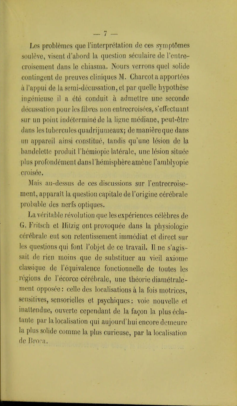 Los problomcs que 1'interpriHation de cos symptomes souIl-vo, visant d'abOPd 1ft question s^culaircde 1'entre- croisement dans !e chiasma. Nours verrons quel solide contingent de preuves cliniques M. Charcot a apporteos a l'appui de la semi-decussation, et par quelle hypothese ingenieuso il a ete conduit a admetlre une seconde decussation pour les fibres non entrecroisees, s'efFectuant Bur un point indeterniine de la ligne mediane, peut-olre dans les lubercules quadrijumeaux; de manierequo dans UP appareil ainsi constitue, tandis qu'une lesion de la bandektte produit rheiniopie laterale, une lesion siture plus profondeinent dans Themisphereamene l'amblyopie croisee. Mais au-dessus de ces discussions sur l'entrecroise- ment, apparait la question capitate de l'origine cerebrate probable des nerfs optiques. La veritable revolution que les experiences celebres de G. Fritsch et Hitzig ont provoquee dans la physiologic cerebrate cut son retentissement immediat et direct sur li s questions qui font l'objet de ce travail. II ne s'agis- aait de rien moins que de substituer au vieil axionic classique de l'equivalence fonctionnelle de toutes les regions de l'ecorce cen;brale, une theorie diam^trale- ment opposee: cello des localisations a la fois motrices, sensitives, sensorielles et psychiques; voie nouvolle et, hwUendue, ouverte cependant de la facon la plusecla- tante par la localisation qui aujourd'hui encore dcrneure la plus solide corame la plus curieuse, par la localisation de Brora,