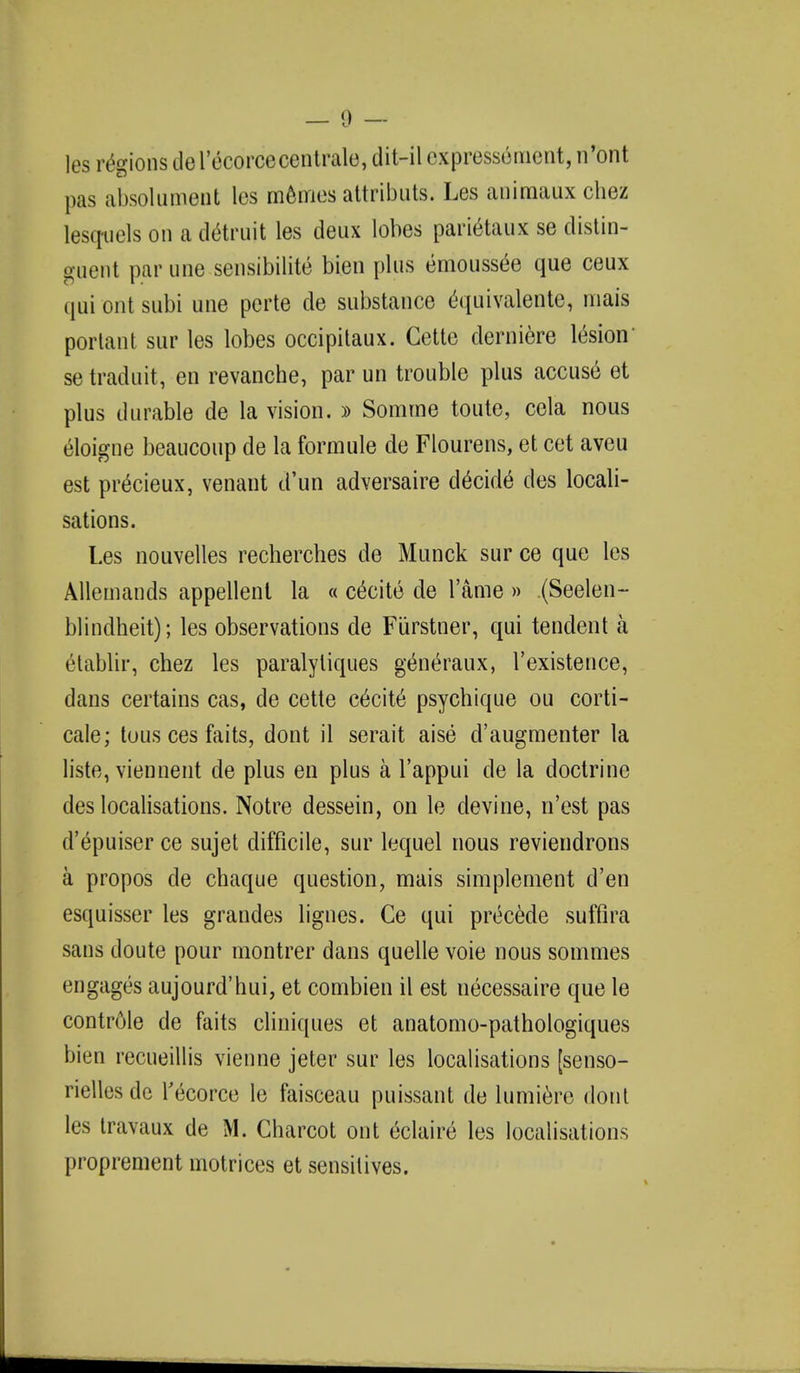 les regions de I'ecorcecentrale, dit-il cxpressoment, n'ont pas absolument les memos attributs. Les animaux chez lesquels on a detruit les deux lobes pari&aux se distin- guent par une sensibility bien plus emousse'e que ceux qui ont subi une perte de substance equivalente, niais portant sur les lobes occipitaux. Cette derniere le'sion' se traduit, en revanche, par un trouble plus accuse et plus durable de la vision. » Somme toute, cela nous eloigne beaucoup de la formule de Flourens, et cet aveu est pr^cieux, venant d'un adversaire decide des locali- sations. Les nouvelles recherches de Munck sur ce que les Allemands appellent la « excite de l'ame » (Seelen- blindheit); les observations de Furstner, qui tendent a etablir, chez les paralyliques g&ieraux, l'existence, dans certains cas, de cette excite psychique ou corti- cale; tous ces faits, dont il serait aise d'augmenter la liste, viennent de plus en plus a l'appui de la doctrine des localisations. Notre dessein, on le devine, n'est pas d'epuiser ce sujet difficile, sur lequel nous reviendrons a propos de chaque question, mais simplement d'en esquisser les grandes lignes. Ce qui precede suffira sans doute pour montrer dans quelle voie nous sommes engages aujourd'hui, et combien il est necessaire que le controle de faits cliniques et anatomo-pathologiques bien reeueillis vienne jeter sur les localisations [senso- rielles de Tecorce le faisceau puissant de lumiere dont les travaux de M. Charcot ont eclaire les localisations proprement motrices et sensitives.