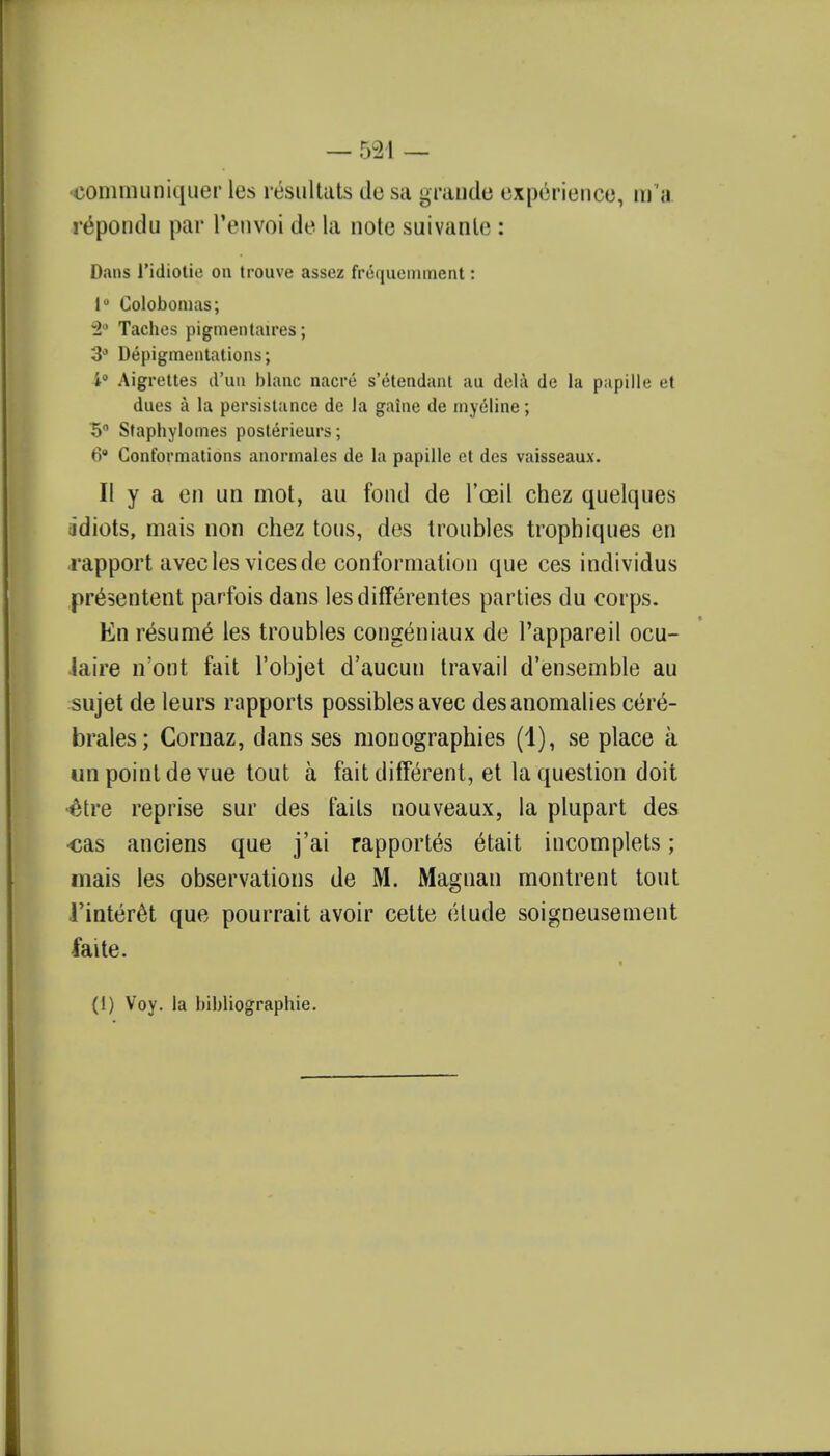•communiquer les resultats tic sa grande experience, m a re'pondu par renvoi de la note suivanle : Dans l'idiotie on trouve assez frequemment: lu Colobomas; 2° Taches pigmentaires; 3° Depigmentations; 4° Aigrettes d'un blanc nacre s'etendant au dela de la papille et dues a la persistance de la gaine de myeline; 5° Staphylomes posterieurs; 6 Conformations anormales de la papille ct des vaisseaux. II y a en un mot, au fond de l'oeil chez quelques jdiots, mais non chez tons, des troubles trophiques en rapport avec les vices de conformation que ces individus presentent parfoisdans lesdifferentes parties du corps. En resume les troubles congeniaux de l'appareil ocu- iaire n'ont fait l'objet d'aucun travail d'ensemble au sujet de leurs rapports possibles avec des anomalies c^re- brales; Cornaz, dans ses mouographies (1), se place a un point de vue tout a fait different, et la question doit ^tre reprise sur des fails nouveaux, la plupart des •cas anciens que j'ai rapportes etait incomplets; mais les observations de M. Magnan montrent tout i'interet que pourrait avoir cette etude soigneusement faite. (1) Voy. la bibliographic