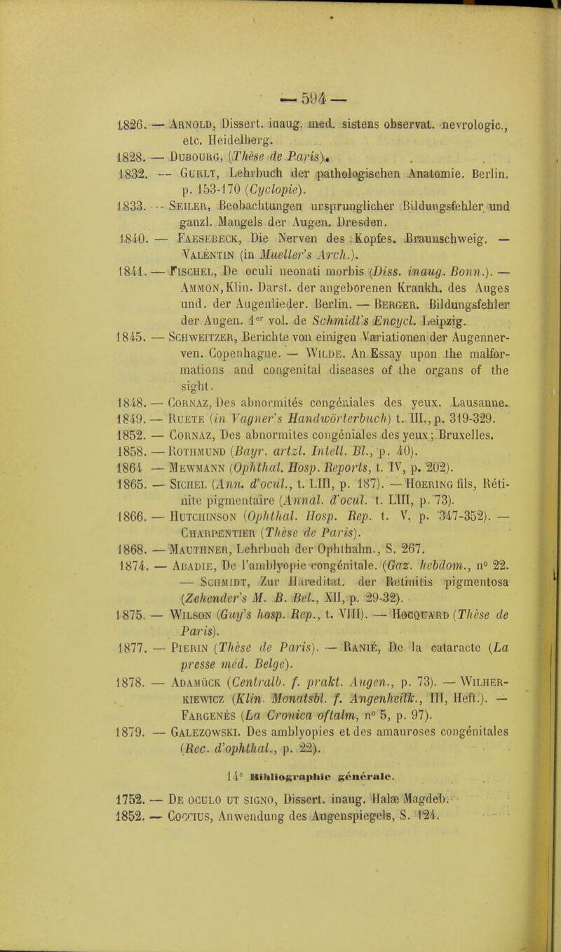 5«J4 — 1826. — Arnold, Dissert, inaug. uied. sistens obscrvat. nevrologic, etc. Heidelberg. 1828. — Dubourg, [These de Paris), 1832. — Gurlt, Lehrbuch der pathologischen Anatomie. Berlin. p. 153-170 (Cyclopie). 1833. •-- Seiler, Beobacbtungen ursprunglicher Bildungsfehler und ganzl. Mangels der Augen. Dresden. 1810. — Faesebeck, Die Nerven des Kopfies. .Braunschweig. — Valentin (in Mueller's Arch.). 1811. — Fischel, De oculi neonati morbis (Diss, inaug. Bonn.). — AmmoNjKHii. Darst. der angeborenen Krankh. des Auges und. der Augenlieder. Berlin. — Berger. Bildungsfehler der Augen. ler vol. de Schmidt's Encycl. Leipzig. 1815. — Schweitzer, Bericble von einigen Variationen der Augenner- ven. Copenhague. — Wilde. An Essay upon Ihe malfor- mations and congenital diseases of tbe organs of the sight. 1818. — Cornaz, Des abnormites congeniales des yeux. Lausanne. 1819. — Buete {in Vagners Handwdrlcrbuch) t. III.,p. 319-329. 1852. — Cornaz, Des abnormiles congeniales des yeux; Bruxelles. 1858. — Uothmund {Bayr. artzl. Intell. Bl, p. 10). 1861 — Mewmann (Opnthal. Hbsp. Reports, t. IV, p. 202). 1865. — SrciiEL {Aim. d'ocul, t. LtET, p. 187). — Hoering fds, Reti- nite pigmentaire (Annal. d'ocul. t. L1II, p. 73). 1866. — Hutchinson {Ophthal. IIosp. Rep. t. V, p. 317-352). — Chahpentier {These de Paris). 1868. — Mauthner, Lehrbuch der Opblhalm., S. 267. 1871. — Abadie, De l'aniblyopie congenitale. (Gaz. hebdom., n° 22. — Schmidt, Zur Jlaredital. der Retinitis pigmentosa (Zehendefs M. B. Bel, XII, p. 29-32). 1875. — Wilson (Guys hasp. Rep., t. VIII). — Hocquard (These de Paris). 1877. — Pierin (These de Paris). — Ranie, Dc la cataracte (La presse mod. Beige). 1878. — Ad a muck (Centralb. f. prakl. Augen., p. 73). — Wilher- kiewicz (Klin- Monatsbl. f. Angenheillc, III, Heft.). — Fargenes (La Cronica oftalm, n° 5, p. 97). 1879. — Galezowski. Des amblyopies etdes amauroses congenitales (Rcc. d'ophthal., p. 22). ! i Hibliogrnphie gcn6rale. 1752. — De oculo ut signo, Dissert, inaug. Haloe Magdeb. 1852. — Cotius, Anwendung des Augenspiegels, S. 12i.