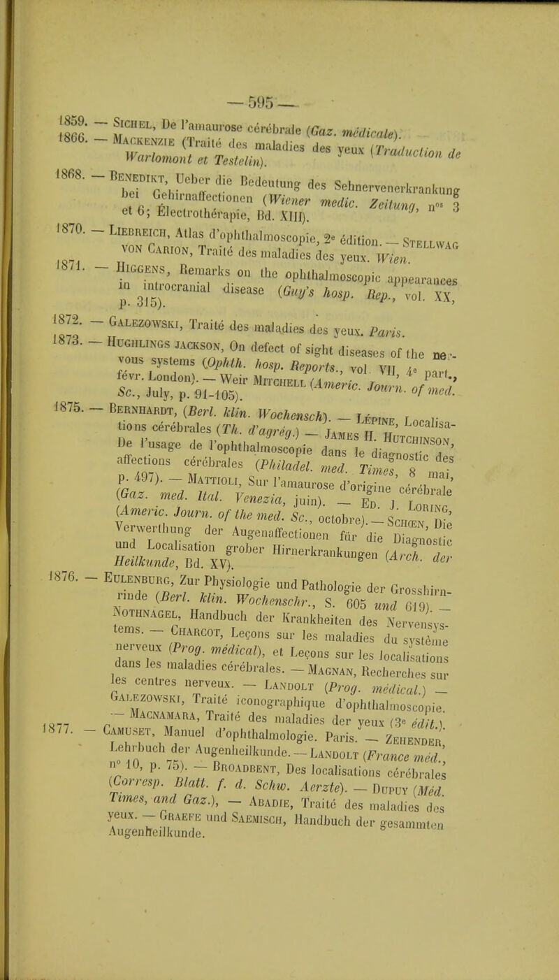 1859. - Sjchel, De l'amaurose cerehrale (Gaz. medicate) 1866.-MA™ (T-Ue des maladies des yeux {TrLciion 2 Warlomont et Testelin). meaon de 1868. - Bexemkt, Ueher die Bedcu.ung des Sehnervencrkran.umg bei Gohinmffeeftonen (Wiener medic. Zeitunn et6; Eleclrotherapie, Bd. XIII). iTT^ n 3 - - Liedeeich, Atlas d'ophthalmoscopie, 2« edition - SfELLWA.fi von Carion, Traite des maladies des yeux. I^ 1871 p. 315) JtuA. ty ten. Warn, Remarks on the ophthalmoscopic appearances I ****** disease h0SP. V! voT.IT, 1872. - Galezowski, Traite des malad.es des yeux. 1873. - Hugiilings jackson, On defect of sight diseases of the n„ ■ vous systems (OpHk. kosp. Re/0rt,, ft paT 1875. - Bernhardt, (ft* JKocAcnscA). _ ^ tjons cerehrales (T/, ,a,refJ.) LJESlSSSr Be usage de 'ophthalmoscopic dans le ■SSSfi affectmns cerehrales (P««a<W. merf Times » P. 497). - Mattioli, Sur l'amaurose (Am.no W of tke medl L, ictohre'- Schosn Die Verwerthung der Augenaffectionen fur die SLtE and Localisation groher Hirnerkrankungen (AWcl Z Heilkunde, Bd. XV). 8 *A . 6/ Eulenburg, Zur PhysioJogie und Pathologie der Grosshin, node (Berl. klin. Wochenschr., S. 605 und 6 9 - emT^; rdbrCh * ta*MtaB des terns. _ Charcot, Lecons sur les maladies du svsteme -rveux (Prog medical), et Lecons sur les UhJSZ dans les .nalad.es cerehrales. -Magnan, Recherci,  les centres nerveux. - Lanoolt (Prog, medical )1 Galezowski, Iraite iconography ue d'ophthalmoscopie - Macnamara, Traite des maladies der yeux (» edit I Camuset Manuel d'ophthalmologie. Paris. - Zehender Lehrbueh dor Augenheilkunde. - Landolt (France med.', £w P' 't Z D!l0ADBENT> Des localisations cerebrate (Corresp. Blatt. f. d. Schw. Aerzte). - Dupuv (Med Times, and Gaz.), - Abadie, Traite des maladies des yeux. - Graefe und Saemisge, Handbuch der gesammtea Augenfceilkunde. 1876. —