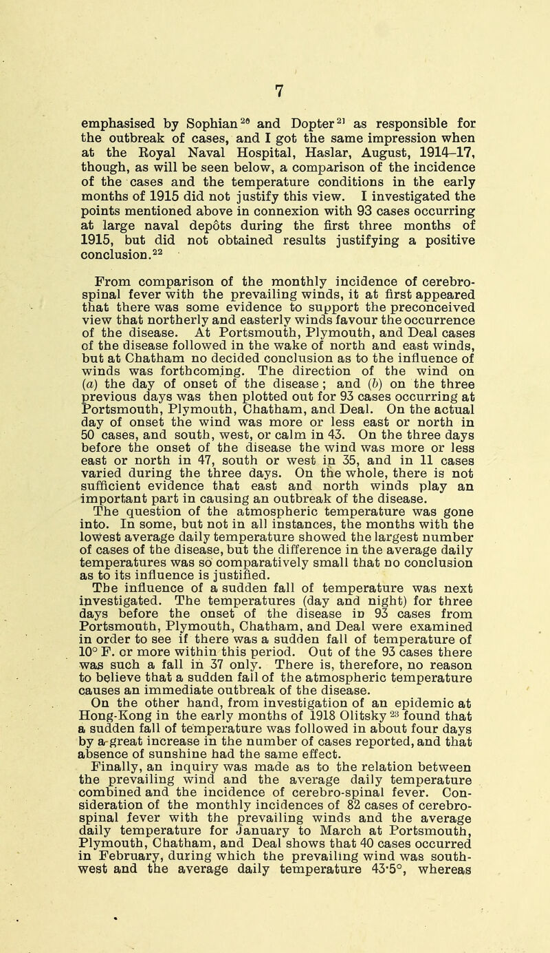 emphasised by Sophian29 and Dopter21 as responsible for the outbreak of cases, and I got the same impression when at the Koyal Naval Hospital, Haslar, August, 1914-17, though, as will be seen below, a comparison of the incidence of the cases and the temperature conditions in the early months of 1915 did not justify this view. I investigated the points mentioned above in connexion with 93 cases occurring at large naval depots during the first three months of 1915, but did not obtained results justifying a positive conclusion.22 From comparison of the monthly incidence of cerebro- spinal fever with the prevailing winds, it at first appeared that there was some evidence to support the preconceived view that northerly and easterly winds favour the occurrence of the disease. At Portsmouth, Plymouth, and Deal cases of the disease followed in the wake of north and east winds, but at Chatham no decided conclusion as to the influence of winds was forthcoming. The direction of the wind on (a) the day of onset of the disease; and (6) on the three previous days was then plotted out for 93 cases occurring at Portsmouth, Plymouth, Chatham, and Deal. On the actual day of onset the wind was more or less east or north in 50 cases, and south, west, or calm in 43. On the three days before the onset of the disease the wind was more or less east or north in 47, south or west in 35, and in 11 cases varied during the three days. On the whole, there is not sufficient evidence that east and north winds play an important part in causing an outbreak of the disease. The question of the atmospheric temperature was gone into. In some, but not in all instances, the months with the lowest average daily temperature showed the largest number of cases of the disease, but the difference in the average daily temperatures was so comparatively small that no conclusion as to its influence is justified. The influence of a sudden fall of temperature was next investigated. The temperatures (day and night) for three days before the onset of the disease in 93 cases from Portsmouth, Plymouth, Chatham, and Deal were examined in order to see if there was a sudden fall of temperature of 10° F. or more within this period. Out of the 93 cases there was such a fall in 37 only. There is, therefore, no reason to believe that a sudden fall of the atmospheric temperature causes an immediate outbreak of the disease. On the other hand, from investigation of an epidemic at Hong-Kong in the early months of 1918 Olitsky23 found that a sudden fall of temperature was followed in about four days by a-great increase in the number of cases reported, and that absence of sunshine had the same effect. Finally, an inquiry was made as to the relation between the prevailing wind and the average daily temperature combined and the incidence of cerebro-spinal fever. Con- sideration of the monthly incidences of 82 cases of cerebro- spinal fever with the prevailing winds and the average daily temperature for January to March at Portsmouth, Plymouth, Chatham, and Deal shows that 40 cases occurred in February, during which the prevailing wind was south- west and the average daily temperature 43-5°, whereas