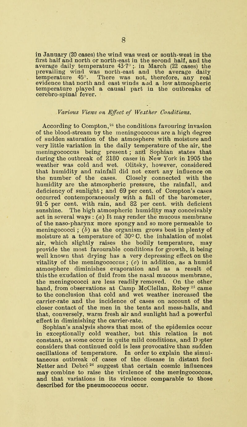 in January (20 cases) the wind was west or south-west in the first half and north or north-east in the second half, and the average daily temperature 43-7° ; in March (22 cases) the prevailing wind was north-east and the average daily temperature 45°. There was not, therefore, any real evidence that north and east winds aad a low atmospheric temperature played a causal part in the outbreaks of cerebro-spinal fever. Various Views on Effect of Weather Conditions. According to Compton,24 the conditions favouring invasion of the blood-stream by the meningococcus are a high degree of sudden saturation of the atmosphere with moisture and very little variation in the daily temperature of the air, the meningococcus being present ; and Sophian states that during the outbreak of 2180 cases in New York in 1905 the weather was cold and wet. Olitsky, however, considered that humidity and rainfall did not exert any influence on the number of the cases. Closely connected with the humidity are the atmospheric pressure, the rainfall, and deficiency of sunlight; and 69 per cent, of Compton's cases occurred contemporaneously with a fall of the barometer, 91 5 per cent, with rain, and 82 per cent, with deficient sunshine. The high atmospheric humidity may conceivably act in several ways : (a) It may render the mucous membrane of the naso-pharynx more spongy and so more permeable to meningococci ; (b) as the organism grows best in plenty of moisture at a temperature of 30° C. the inhalation of moist air, which slightly raises the bodily temperature, may provide the most favourable conditions for growth, it being well known that drying has a very depressing effect on the vitality of the meningococcus ; (e) in addition, as a humid atmosphere diminishes evaporation and as a result of this the exudation of fluid from the nasal mucous membrane, the meningococci are less readily removed. On the other hand, from observations at Camp McClellan, Robey25 came to the conclusion that cold and wet weather increased the carrier-rate and the incidence of cases on account of the closer contact of the men in the tents and mess-halls, and that, conversely, warm fresh air and sunlight had a powerful effect in diminishing the carrier-rate. Sophian's analysis shows that most of the epidemics occur in exceptionally cold weather, but this relation is not constant, as some occur in quite mild conditions, and D jpter considers that continued cold is less provocative than sudden oscillations of temperature. In order to explain the simul- taneous outbreak of cases of the disease in distant foci Netter and Debre26 suggest that certain cosmic influences may combine to raise the virulence of the meringococcus, and that variations in its virulence comparable to those described for the pneumococcus occur.
