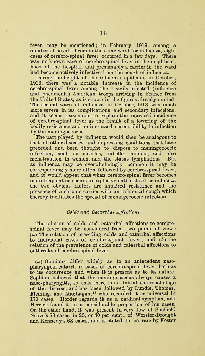 fever, may be mentioned ; in February, 1919, among a number of naval officers in the same ward for influenza, eight cases of cerebro-spinal fever occurred in a few days, There was no known case of cerebro-spinal fever in the neighbour- hood of the hospital, and presumably a carrier in the ward had become actively infective from the cough of influenza. During the height of the influenza epidemic in October, 1918, there was a notable increase in the incidence of cerebro-spinal fever among the heavily infected (influenza and pneumonia) American troops arriving in France from the United States, as is shown in the figures already quoted. The second wave of influenza, in October, 1918, was much more severe in its complications and secondary infections, and it seems reasonable to explain the increased incidence of cerebro-spinal fever as the result of a lowering of the bodily resistance and an increased susceptibility to infection by the meningococcus. The part played by influenza would then be analogous to that of other diseases and depressing conditions that have preceded and been thought to dispose to meningococcic infection, such as measles, rubella, mumps, and also menstruation in women, and the status lymphaticus. But as influenza may be overwhelmingly common it may be correspondingly more often followed by cerebro-spinal fever, and it would appear that when cerebro-spinal fever becomes more frequent or occurs in explosive outbursts after influenza the two obvious factors are impaired resistance and the presence of a chronic carrier with an influenzal cough which thereby facilitates the spread of meningococcic infection. Colds and Catarrhal Affections. The relation of colds and catarrhal affections to cerebro- spinal fever may be considered from two points of view : (a) The relation of preceding colds and catarrhal affections to individual cases of cerebro-spinal fever; and (b) the relation of the prevalence of colds and catarrhal affections to outbreaks of cerebro-spinal fever. (a) Opinions differ widely as to an antecedent naso- pharyngeal catarrh in cases of cerebro-spinal fever, both as to its occurrence and when it is present as to its nature. Sophian believed that the meningococcus always causes a naso-pharyngitis, so that there is an initial catarrhal stage of the disease, and has been followed by Lundie, Thomas, Fleming, and MacLagan,43 who recorded it as universal in 170 cases. Horder regards it as a cardinal symptom, and Herrick found it in a considerable proportion of his cases. On the otner hand, it was present in very few of Sheffield Neave's 73 cases, in 25, or 40 per cent., of Worster-Drought and Kennedy's 62 cases, and is stated to be rare by Foster