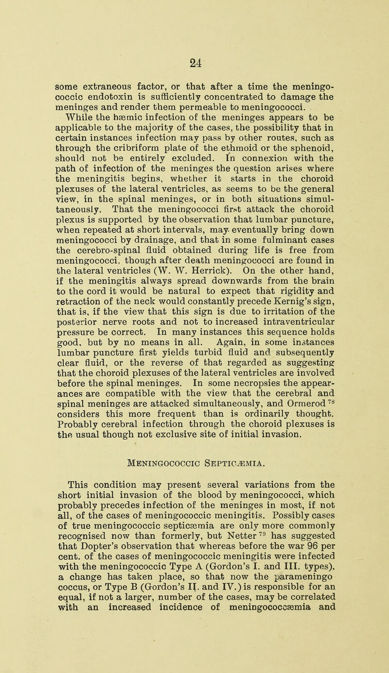 some extraneous factor, or that after a time the meningo- coccic endotoxin is sufficiently concentrated to damage the meninges and render them permeable to meningococci. While the hEemic infection of the meninges appears to be applicable to the majority of the cases, the possibility that in certain instances infection may pass by other routes, such as through the cribriform plate of the ethmoid or the sphenoid, should not be entirely excluded. In connexion with the path of infection of the meninges the question arises where the meningitis begins, whether it starts in the choroid plexuses of the lateral ventricles, as seems to be the general view, in the spinal meninges, or in both situations simul- taneously. That the meningococci first attack the choroid plexus is supported by the observation that lumbar puncture, when repeated at short intervals, may eventually bring down meningococci by drainage, and that in some fulminant cases the cerebro-spinal fluid obtained during life is free from meningococci, though after death meningococci are found in the lateral ventricles (W. W. Herrick). On the other hand, if the meningitis always spread downwards from the brain to the cord it would be natural to expect that rigidity and retraction of the neck would constantly precede Kernig's sign, that is, if the view that this sign is due to irritation of the posterior nerve roots and not to increased intraventricular pressure be correct. In many instances this sequence holds good, but by no means in all. Again, in some instances lumbar puncture first yields turbid fluid and subsequently clear fluid, or the reverse of that regarded as suggesting: that the choroid plexuses of the lateral ventricles are involved before the spinal meninges. In some necropsies the appear- ances are compatible with the view that the cerebral and spinal meninges are attacked simultaneously, and Ormerod 78 considers this more frequent than is ordinarily thought. Probably cerebral infection through the choroid plexuses is the usual though not exclusive site of initial invasion. Meningococcic Septicemia. This condition may present several variations from the short initial invasion of the blood by meningococci, which probably precedes infection of the meninges in most, if not all, of the cases of meningococcic meningitis. Possibly cases of true meningococcic septicEemia are only more commonly recognised now than formerly, but Netter79 has suggested that Dopter's observation that whereas before the war 96 per cent, of the cases of meningococcic meningitis were infected with the meningococcic Type A (Gordon's I. and III. types), a change has taken place, so that now the parameningo coccus, or Type B (Gordon's IJ. and IV.) is responsible for an equal, if not a larger, number of the cases, maybe correlated with an increased incidence of meningococcsemia and