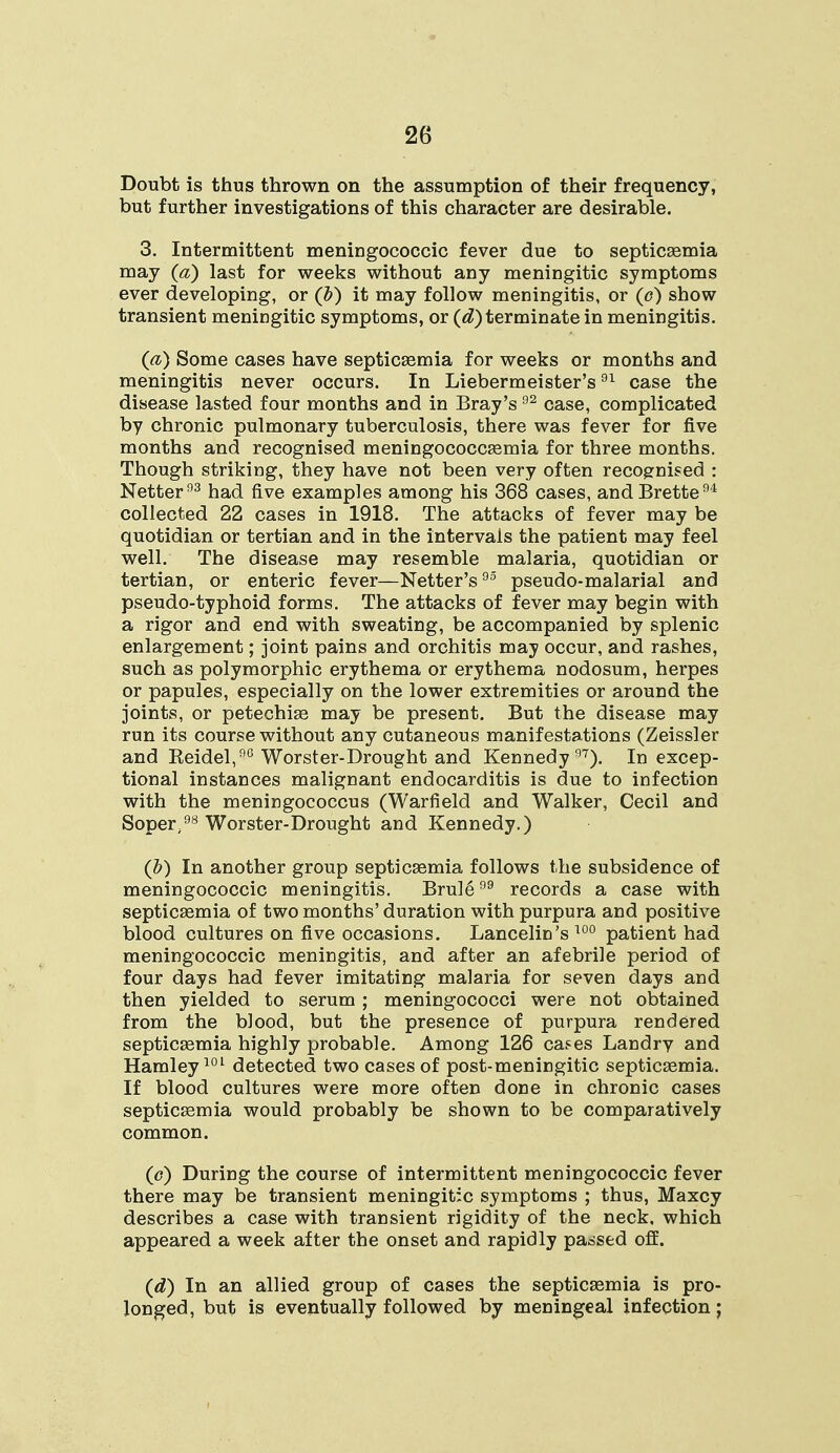 Doubt is thus thrown on the assumption of their frequency, but further investigations of this character are desirable. 3. Intermittent meningococcic fever due to septicaemia may (a) last for weeks without any meningitic symptoms ever developing, or (Z>) it may follow meningitis, or (o) show transient meningitic symptoms, or (d) terminate in meningitis. (a) Some cases have septicaemia for weeks or months and meningitis never occurs. In Liebermeister's01 case the disease lasted four months and in Bray's 92 case, complicated by chronic pulmonary tuberculosis, there was fever for five months and recognised meningococcaemia for three months. Though striking, they have not been very often recognised : Netter03 had five examples among his 368 cases, andBrette94 collected 22 cases in 1918. The attacks of fever may be quotidian or tertian and in the intervals the patient may feel well. The disease may resemble malaria, quotidian or tertian, or enteric fever—Netter's93 pseudo-malarial and pseudo-typhoid forms. The attacks of fever may begin with a rigor and end with sweating, be accompanied by splenic enlargement; joint pains and orchitis may occur, and rashes, such as polymorphic erythema or erythema nodosum, herpes or papules, especially on the lower extremities or around the joints, or petechias may be present. But the disease may run its course without any cutaneous manifestations (Zeissler and Keidel,9G Worster-Drought and Kennedy97). In excep- tional instances malignant endocarditis is due to infection with the meningococcus (Warfield and Walker, Cecil and Soper98 Worster-Drought and Kennedy.) (b) In another group septicaemia follows the subsidence of meningococcic meningitis. Brule99 records a case with septicaemia of two months' duration with purpura and positive blood cultures on five occasions. Lancelin's 100 patient had meningococcic meningitis, and after an afebrile period of four days had fever imitating malaria for seven days and then yielded to serum ; meningococci were not obtained from the blood, but the presence of purpura rendered septicaemia highly probable. Among 126 cases Landry and Hamley101 detected two cases of post-meningitic septicaemia. If blood cultures were more often done in chronic cases septicaemia would probably be shown to be comparatively common. (o) During the course of intermittent meningococcic fever there may be transient meningitic symptoms ; thus, Maxcy describes a case with transient rigidity of the neck, which appeared a week after the onset and rapidly passed off. (d) In an allied group of cases the septicaemia is pro- longed, but is eventually followed by meningeal infection;