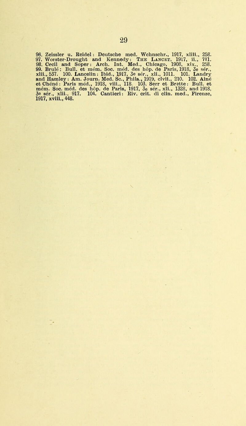 96. Zeissler u. Eeidel: Deutsche med. Wchnschr., 1917, xliii., 258. 97. Worster-Drought and Kennedy: The Lancet, 1917, ii., 711. 98. Cecil and Soper: Arch. Int. Med., Chicago, 1908, xix., 258. 99. Brule: Bull, et mem. Soc. med. des hop. de Paris, 1918, 3e ser., xlii., 537. 100. Lancelin: Ibid., 1917, 3e ser., xli., 1011. 101. Landry and Hamley: Am. Journ. Med. Sc., Phila., 1919, clvii., 210. 102. Aine etChene: Paris med., 1918, viii., 118. 103. Serr et Brette: Bull, et mem. Soc. med. des hop. de Paris, 1917, 3e ser., xli., 1328, and 1918, 3e ser., xlii., 917. 104. Cantieri: Eiv. crit. di clin. med., Pirenze, 1917, xviii., 448. v