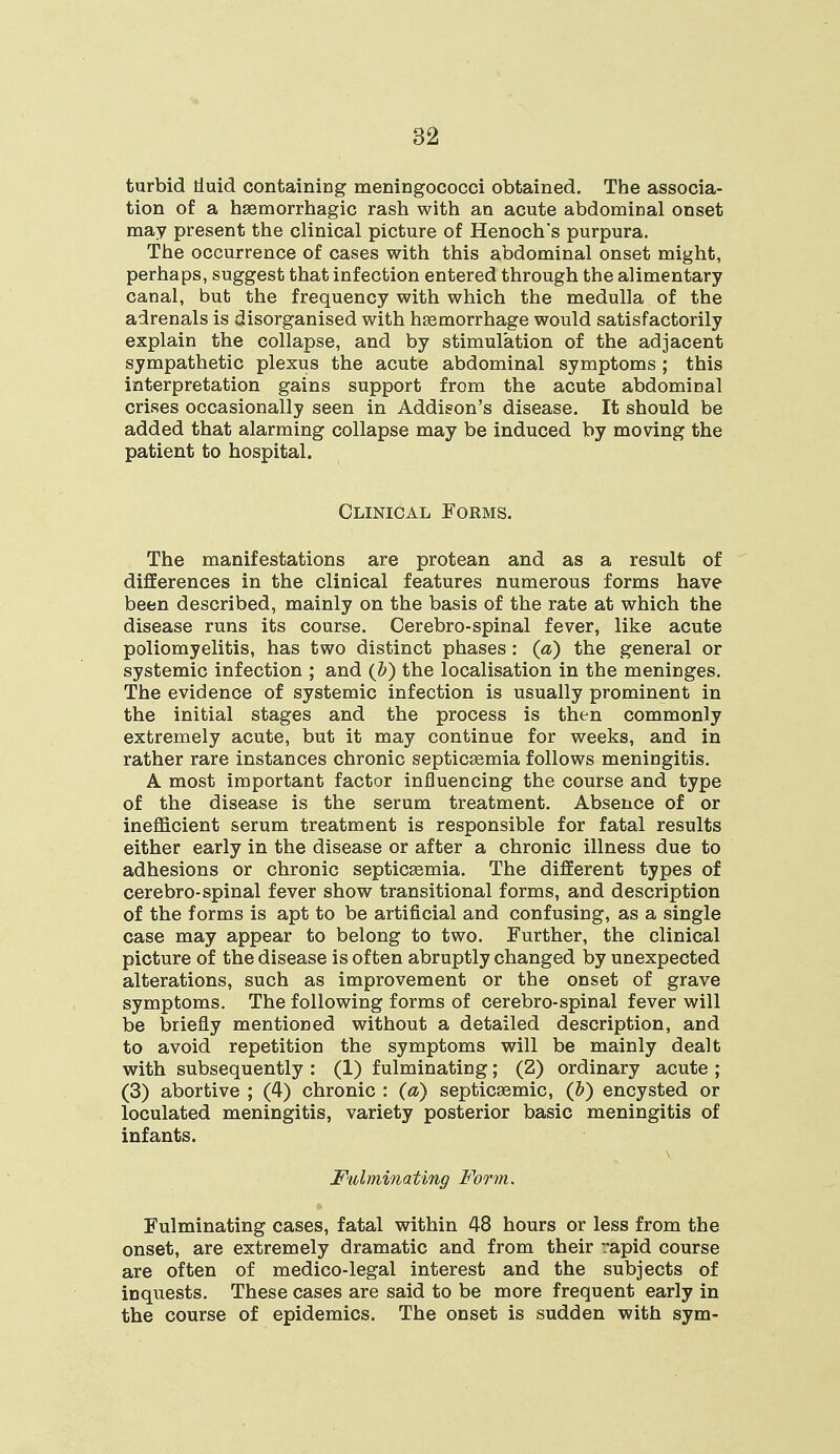turbid tluid containing meningococci obtained. The associa- tion of a hemorrhagic rash with an acute abdominal onset may present the clinical picture of Henoch's purpura. The occurrence of cases with this abdominal onset might, perhaps, suggest that infection entered through the alimentary canal, but the frequency with which the medulla of the adrenals is disorganised with haemorrhage would satisfactorily explain the collapse, and by stimulation of the adjacent sympathetic plexus the acute abdominal symptoms ; this interpretation gains support from the acute abdominal crises occasionally seen in Addison's disease. It should be added that alarming collapse may be induced by moving the patient to hospital. Clinical Forms. The manifestations are protean and as a result of differences in the clinical features numerous forms have been described, mainly on the basis of the rate at which the disease runs its course. Cerebro-spinal fever, like acute poliomyelitis, has two distinct phases : (a) the general or systemic infection ; and (b) the localisation in the meninges. The evidence of systemic infection is usually prominent in the initial stages and the process is then commonly extremely acute, but it may continue for weeks, and in rather rare instances chronic septicaemia follows meningitis. A most important factor influencing the course and type of the disease is the serum treatment. Absence of or inefficient serum treatment is responsible for fatal results either early in the disease or after a chronic illness due to adhesions or chronic septicaemia. The different types of cerebro-spinal fever show transitional forms, and description of the forms is apt to be artificial and confusing, as a single case may appear to belong to two. Further, the clinical picture of the disease is often abruptly changed by unexpected alterations, such as improvement or the onset of grave symptoms. The following forms of cerebro-spinal fever will be briefly mentioned without a detailed description, and to avoid repetition the symptoms will be mainly dealt with subsequently : (1) fulminating; (2) ordinary acute ; (3) abortive ; (4) chronic : (a) septicemic, (Z>) encysted or loculated meningitis, variety posterior basic meningitis of infants. Fulminating Form. Fulminating cases, fatal within 48 hours or less from the onset, are extremely dramatic and from their rapid course are often of medico-legal interest and the subjects of inquests. These cases are said to be more frequent early in the course of epidemics. The onset is sudden with sym-