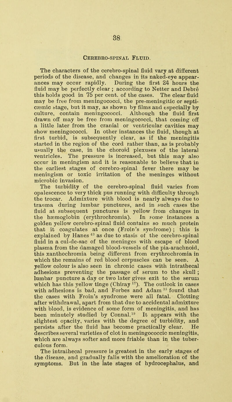 86 Cerebrospinal Fluid. The characters of the cerebro-spinal fluid vary at different periods of the disease, and changes in its naked-eye appear- ances may occur rapidly. During the first 24 hours the fluid may be perfectly clear ; according to Netter and Debre this holds good in 75 per cent, of the cases. The clear fluid may be free from meningococci, the pre-meningitic or septi- cemic stage, but it may, as shown by films and especially by culture, contain meningococci. Although the fluid first drawn off may be free from meningococci, that coming off a little later from the cranial or ventricular cavities may show meningococci. In other instances the fluid, though at first turbid, is subsequently clear, as if the meningitis started in the region of the cord rather than, as is probably usually the case, in the choroid plexuses of the lateral ventricles. The pressure is increased, but this may also occur in meningism and it is reasonable to believe that in the earliest stages of cerebro-spinal fever there may be meningism or toxic irritation of the meninges without microbic invasion. The turbidity of the cerebro-spinal fluid varies from opalescence to very thick pus running with difficulty through the trocar. Admixture with blood is nearly always due to trauma during lumbar punctures, and in such cases the fluid at subsequent punctures is yellow from changes in the hemoglobin (erythrochromia). In some instances a golden yellow cerebro-spinal fluid contains so much protein that it coagulates at once (Froin's syndrome) ; this is explained by Hanes 43 as due to stasis of the cerebro-spinal fluid in a cul-de-sac of the meninges with escape of blood plasma from the damaged blood-vessels of the pia-arachnoid, this xanthochromia being different from erythrochromia in which the remains of red blood corpuscles can be seen. A yellow colour is also seen in chronic cases with intrathecal adhesions preventing the passage of serum to the skull ; lumbar puncture a day or two later gives exit to the serum which has this yellow tinge (Chiray 17). The outlook in cases with adhesions is bad, and Forbes and Adam 35 found that the cases with Froin's syndrome were all fatal. Clotting after withdrawal, apart from that due to accidental admixture with blood, is evidence of some form of meningitis, and has been minutely studied by Connal.19 It appears with the slightest opacity, varies with the degree of turbidity, and persists after the fluid has become practically clear. He describes several varieties of clot in meningococcic meningitis, which are always softer and more friable than in the tuber- culous form. The intrathecal pressure is greatest in the early stages of the disease, and gradually falls with the amelioration of the symptoms. But in the late stages of hydrocephalus, and