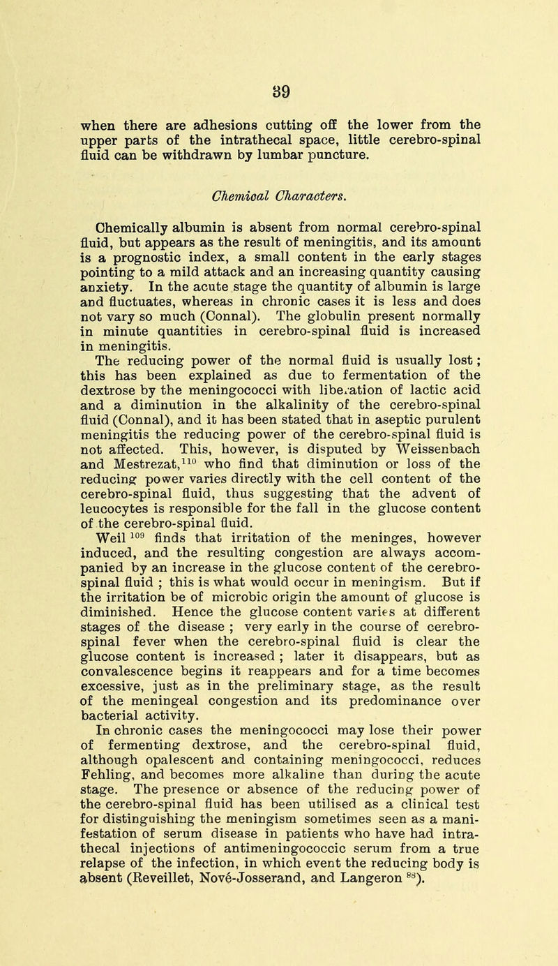 when there are adhesions cutting off the lower from the upper parts of the intrathecal space, little cerebro-spinal fluid can be withdrawn by lumbar puncture. Chemical Characters. Chemically albumin is absent from normal cerebro-spinal fluid, but appears as the result of meningitis, and its amount is a prognostic index, a small content in the early stages pointing to a mild attack and an increasing quantity causing anxiety. In the acute stage the quantity of albumin is large and fluctuates, whereas in chronic cases it is less and does not vary so much (Connal). The globulin present normally in minute quantities in cerebro-spinal fluid is increased in meningitis. The reducing power of the normal fluid is usually lost; this has been explained as due to fermentation of the dextrose by the meningococci with liberation of lactic acid and a diminution in the alkalinity of the cerebro-spinal fluid (Connal), and it has been stated that in aseptic purulent meningitis the reducing power of the cerebro-spinal fluid is not affected. This, however, is disputed by Weissenbach and Mestrezat,110 who find that diminution or loss of the reducing power varies directly with the cell content of the cerebro-spinal fluid, thus suggesting that the advent of leucocytes is responsible for the fall in the glucose content of the cerebro-spinal fluid. Weil109 finds that irritation of the meninges, however induced, and the resulting congestion are always accom- panied by an increase in the glucose content of the cerebro- spinal fluid ; this is what would occur in meningism. But if the irritation be of microbic origin the amount of glucose is diminished. Hence the glucose content varies at different stages of the disease ; very early in the course of cerebro- spinal fever when the cerebro-spinal fluid is clear the glucose content is increased ; later it disappears, but as convalescence begins it reappears and for a time becomes excessive, just as in the preliminary stage, as the result of the meningeal congestion and its predominance over bacterial activity. In chronic cases the meningococci may lose their power of fermenting dextrose, and the cerebro-spinal fluid, although opalescent and containing meningococci, reduces Fehling, and becomes more alkaline than during the acute stage. The presence or absence of the reducing power of the cerebro-spinal fluid has been utilised as a clinical test for distinguishing the meningism sometimes seen as a mani- festation of serum disease in patients who have had intra- thecal injections of antimeningococcic serum from a true relapse of the infection, in which event the reducing body is absent (Reveillet, Nove-Josserand, and Langeron 88).