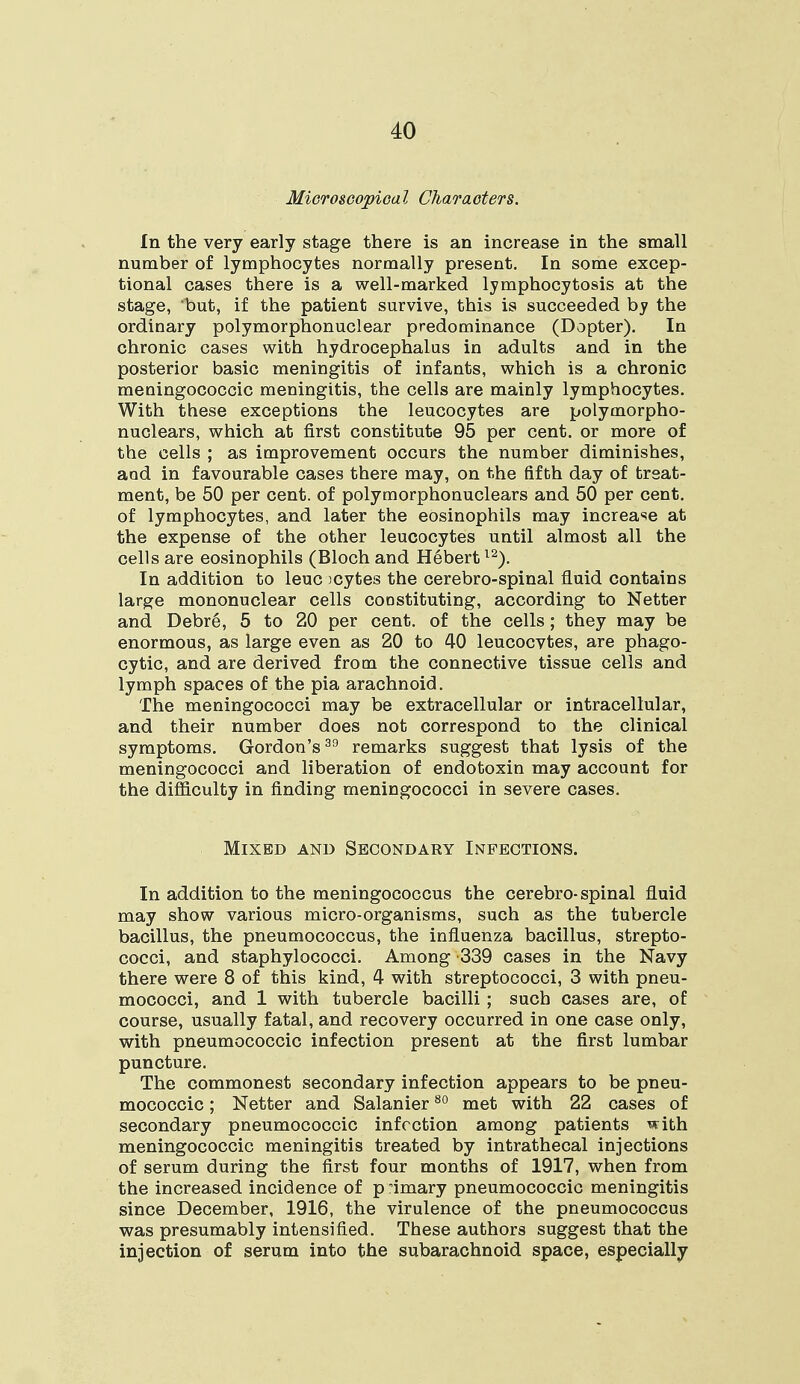 Microscopical Characters. In the very early stage there is an increase in the small number of lymphocytes normally present. In some excep- tional cases there is a well-marked lymphocytosis at the stage, but, if the patient survive, this is succeeded by the ordinary polymorphonuclear predominance (Dopter). In chronic cases with hydrocephalus in adults and in the posterior basic meningitis of infants, which is a chronic meningococci meningitis, the cells are mainly lymphocytes. With these exceptions the leucocytes are polymorpho- nuclears, which at first constitute 95 per cent, or more of the cells ; as improvement occurs the number diminishes, and in favourable cases there may, on the fifth day of treat- ment, be 50 per cent, of polymorphonuclears and 50 per cent, of lymphocytes, and later the eosinophils may increase at the expense of the other leucocytes until almost all the cells are eosinophils (Bloch and Hebertl2). In addition to leuc icytes the cerebro-spinal fluid contains large mononuclear cells constituting, according to Netter and Debre, 5 to 20 per cent, of the cells; they may be enormous, as large even as 20 to 40 leucocvtes, are phago- cytic, and are derived from the connective tissue cells and lymph spaces of the pia arachnoid. The meningococci may be extracellular or intracellular, and their number does not correspond to the clinical symptoms. Gordon's39 remarks suggest that lysis of the meningococci and liberation of endotoxin may account for the difficulty in finding meningococci in severe cases. Mixed and Secondary Infections. In addition to the meningococcus the cerebro-spinal fluid may show various micro-organisms, such as the tubercle bacillus, the pneumococcus, the influenza bacillus, strepto- cocci, and staphylococci. Among -339 cases in the Navy there were 8 of this kind, 4 with streptococci, 3 with pneu- mococci, and 1 with tubercle bacilli ; such cases are, of course, usually fatal, and recovery occurred in one case only, with pneumococcic infection present at the first lumbar puncture. The commonest secondary infection appears to be pneu- mococcic ; Netter and Salanier80 met with 22 cases of secondary pneumococcic infection among patients with meningococcic meningitis treated by intrathecal injections of serum during the first four months of 1917, when from the increased incidence of p 'imary pneumococcic meningitis since December, 1916, the virulence of the pneumococcus was presumably intensified. These authors suggest that the injection of serum into the subarachnoid space, especially