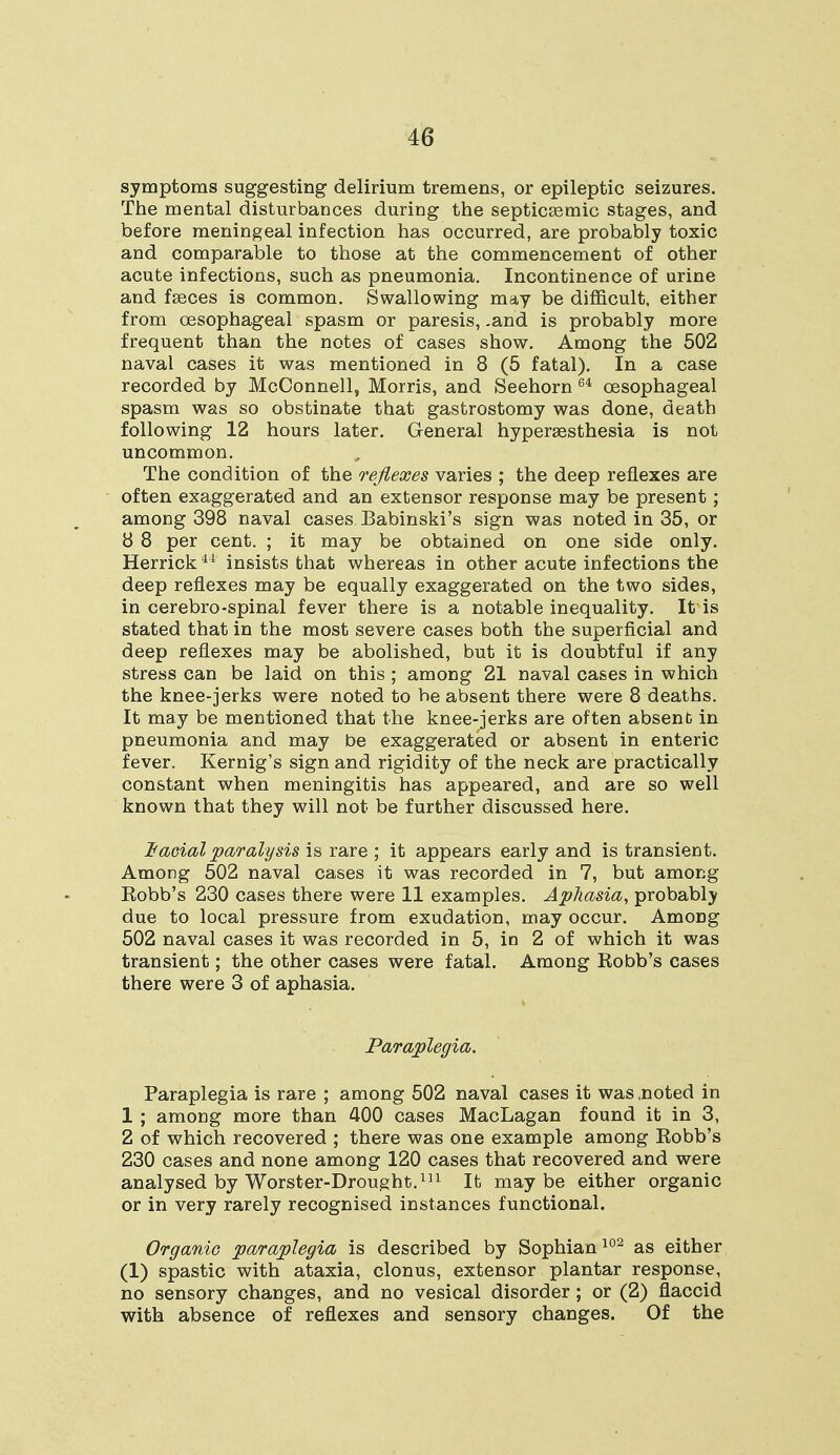 symptoms suggesting delirium tremens, or epileptic seizures. The mental disturbances during the septicemic stages, and before meningeal infection has occurred, are probably toxic and comparable to those at the commencement of other acute infections, such as pneumonia. Incontinence of urine and faeces is common. Swallowing may be difficult, either from oesophageal spasm or paresis, .and is probably more frequent than the notes of cases show. Among the 502 naval cases it was mentioned in 8 (5 fatal). In a case recorded by McConnell, Morris, and Seehorn 64 oesophageal spasm was so obstinate that gastrostomy was done, death following 12 hours later. General hyperesthesia is not uncommon. The condition of the reflexes varies ; the deep reflexes are often exaggerated and an extensor response may be present ; among 398 naval cases Babinski's sign was noted in 35, or 8 8 per cent. ; it may be obtained on one side only. Herrick44 insists that whereas in other acute infections the deep reflexes may be equally exaggerated on the two sides, in cerebro-spinal fever there is a notable inequality. It is stated that in the most severe cases both the superficial and deep reflexes may be abolished, but it is doubtful if any stress can be laid on this; among 21 naval cases in which the knee-jerks were noted to be absent there were 8 deaths. It may be mentioned that the knee-jerks are often absent in pneumonia and may be exaggerated or absent in enteric fever. Kernig's sign and rigidity of the neck are practically constant when meningitis has appeared, and are so well known that they will not be further discussed here. Facial paralysis is rare ; it appears early and is transient. Among 502 naval cases it was recorded in 7, but among Robb's 230 cases there were 11 examples. Aphasia, probably due to local pressure from exudation, may occur. Among 502 naval cases it was recorded in 5, in 2 of which it was transient; the other cases were fatal. Among Robb's cases there were 3 of aphasia. Paraplegia. Paraplegia is rare ; among 502 naval cases it was .noted in 1 ; among more than 400 cases MacLagan found it in 3, 2 of which recovered ; there was one example among Robb's 230 cases and none among 120 cases that recovered and were analysed by Worster-Drought.111 It maybe either organic or in very rarely recognised instances functional. Organic paraplegia is described by Sophian102 as either (1) spastic with ataxia, clonus, extensor plantar response, no sensory changes, and no vesical disorder ; or (2) flaccid with absence of reflexes and sensory changes. Of the
