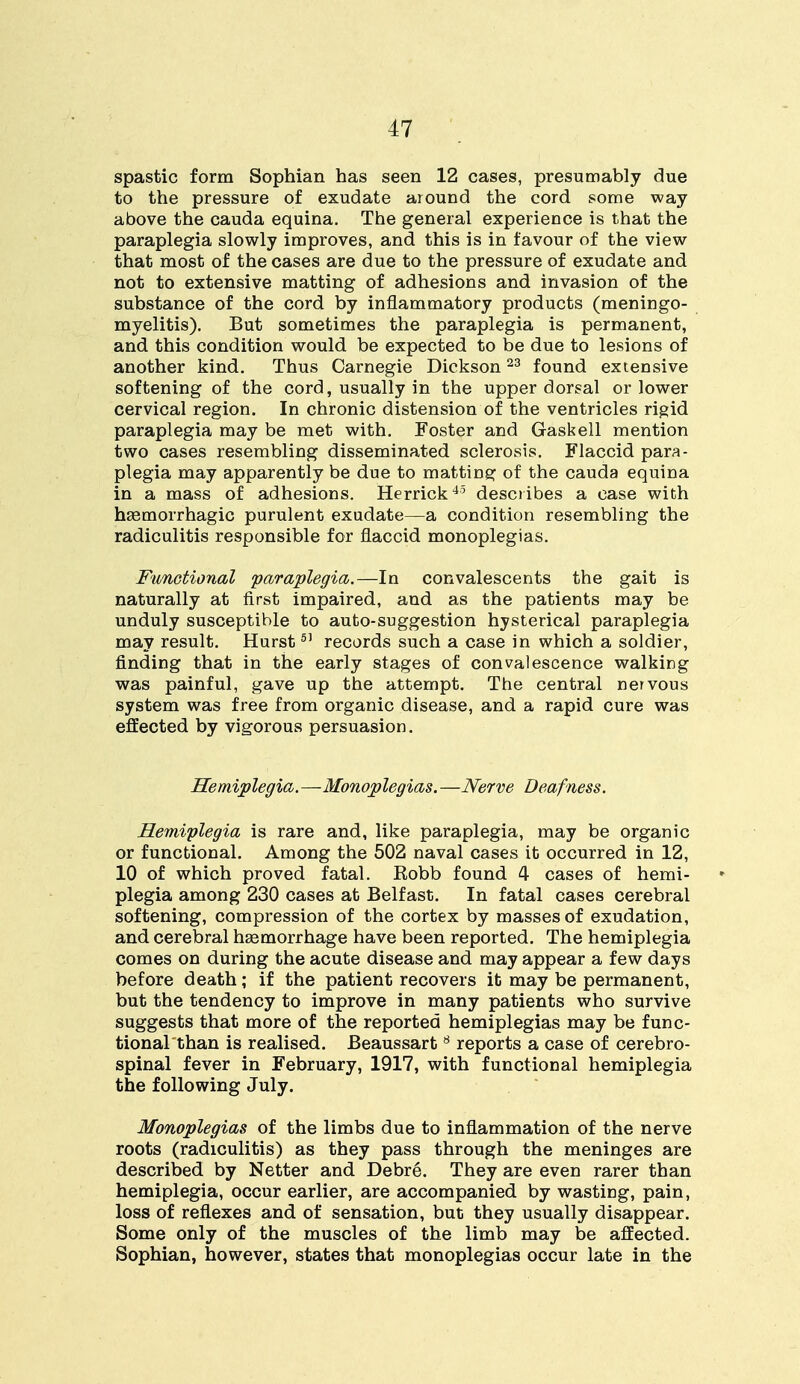 spastic form Sophian has seen 12 cases, presumably due to the pressure of exudate around the cord some way above the cauda equina. The general experience is that the paraplegia slowly improves, and this is in favour of the view that most of the cases are due to the pressure of exudate and not to extensive matting of adhesions and invasion of the substance of the cord by inflammatory products (meningo- myelitis). But sometimes the paraplegia is permanent, and this condition would be expected to be due to lesions of another kind. Thus Carnegie Dickson23 found extensive softening of the cord, usually in the upper dorsal or lower cervical region. In chronic distension of the ventricles rigid paraplegia may be met with. Foster and Gaskell mention two cases resembling disseminated sclerosis. Flaccid para- plegia may apparently be due to matting of the cauda equina in a mass of adhesions. Herrick45 describes a case with hemorrhagic purulent exudate—a condition resembling the radiculitis responsible for flaccid monoplegias. Functional 'paraplegia.—In convalescents the gait is naturally at first impaired, and as the patients may be unduly susceptible to auto-suggestion hysterical paraplegia may result. Hurst5' records such a case in which a soldier, finding that in the early stages of convalescence walking was painful, gave up the attempt. The central nervous system was free from organic disease, and a rapid cure was effected by vigorous persuasion. Hemiplegia.—Monoplegias. —Nerve Deafness. Hemiplegia is rare and, like paraplegia, may be organic or functional. Among the 502 naval cases it occurred in 12, 10 of which proved fatal. Kobb found 4 cases of hemi- plegia among 230 cases at Belfast. In fatal cases cerebral softening, compression of the cortex by masses of exudation, and cerebral haemorrhage have been reported. The hemiplegia comes on during the acute disease and may appear a few days before death; if the patient recovers it may be permanent, but the tendency to improve in many patients who survive suggests that more of the reported hemiplegias may be func- tional than is realised. Beaussart8 reports a case of cerebro- spinal fever in February, 1917, with functional hemiplegia the following July. Monoplegias of the limbs due to inflammation of the nerve roots (radiculitis) as they pass through the meninges are described by Netter and Debre. They are even rarer than hemiplegia, occur earlier, are accompanied by wasting, pain, loss of reflexes and of sensation, but they usually disappear. Some only of the muscles of the limb may be affected. Sophian, however, states that monoplegias occur late in the