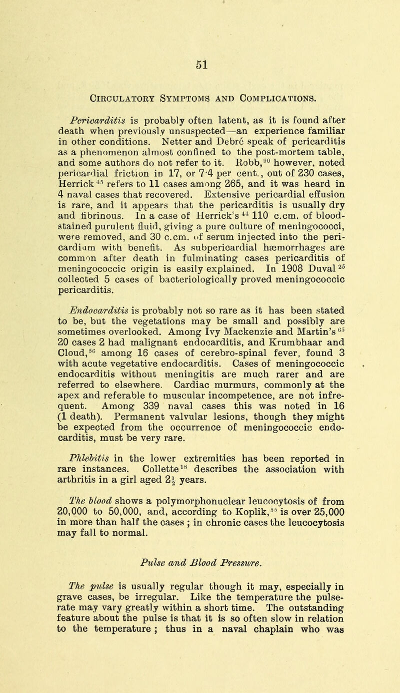 Circulatory Symptoms and Complications. Pericarditis is probably often latent, as it is found after death when previously unsuspected—an experience familiar in other conditions. Netter and Debre speak of pericarditis as a phenomenon almost confined to the post-mortem table, and some authors do not refer to it. Robb,90 however, noted pericardial friction in 17, or 7 4 per cent., out of 230 cases, Herrick 45 refers to 11 cases among 265, and it was heard in 4 naval cases that recovered. Extensive pericardial effusion is rare, and it appears that the pericarditis is usually dry and fibrinous. In a case of Herrick's 44 110 c.cm. of blood- stained purulent fluid, giving a pure culture of meningococci, were removed, and 30 c.cm. of serum injected into the peri- cardium with benefit. As subpericardial haemorrhages are common after death in fulminating cases pericarditis of meningococcic origin is easily explained. In 1908 Duval25 collected 5 cases of bacteriologically proved meningococcic pericarditis. Endocarditis is probably not so rare as it has been stated to be, but the vegetations may be small and possibly are sometimes overlooked. Among Ivy Mackenzie and Martin's65 20 cases 2 had malignant endocarditis, and Krumbhaar and Cloud,50 among 16 cases of cerebro-spinal fever, found 3 with acute vegetative endocarditis. Cases of meningococcic endocarditis without meningitis are much rarer and are referred to elsewhere. Cardiac murmurs, commonly at the apex and referable to muscular incompetence, are not infre- quent. Among 339 naval cases this was noted in 16 (1 death). Permanent valvular lesions, though they might be expected from the occurrence of meningococcic endo- carditis, must be very rare. Phlebitis in the lower extremities has been reported in rare instances. Collette18 describes the association with arthritis in a girl aged 2x\ years. The blood shows a polymorphonuclear leucocytosis of from 20,000 to 50,000, and, according to Koplik,55 is over 25,000 in more than half the cases ; in chronic cases the leucocytosis may fall to normal. Pulse and Blood Pressure. The pulse is usually regular though it may, especially in grave cases, be irregular. Like the temperature the pulse- rate may vary greatly within a short time. The outstanding feature about the pulse is that it is so often slow in relation to the temperature ; thus in a naval chaplain who was