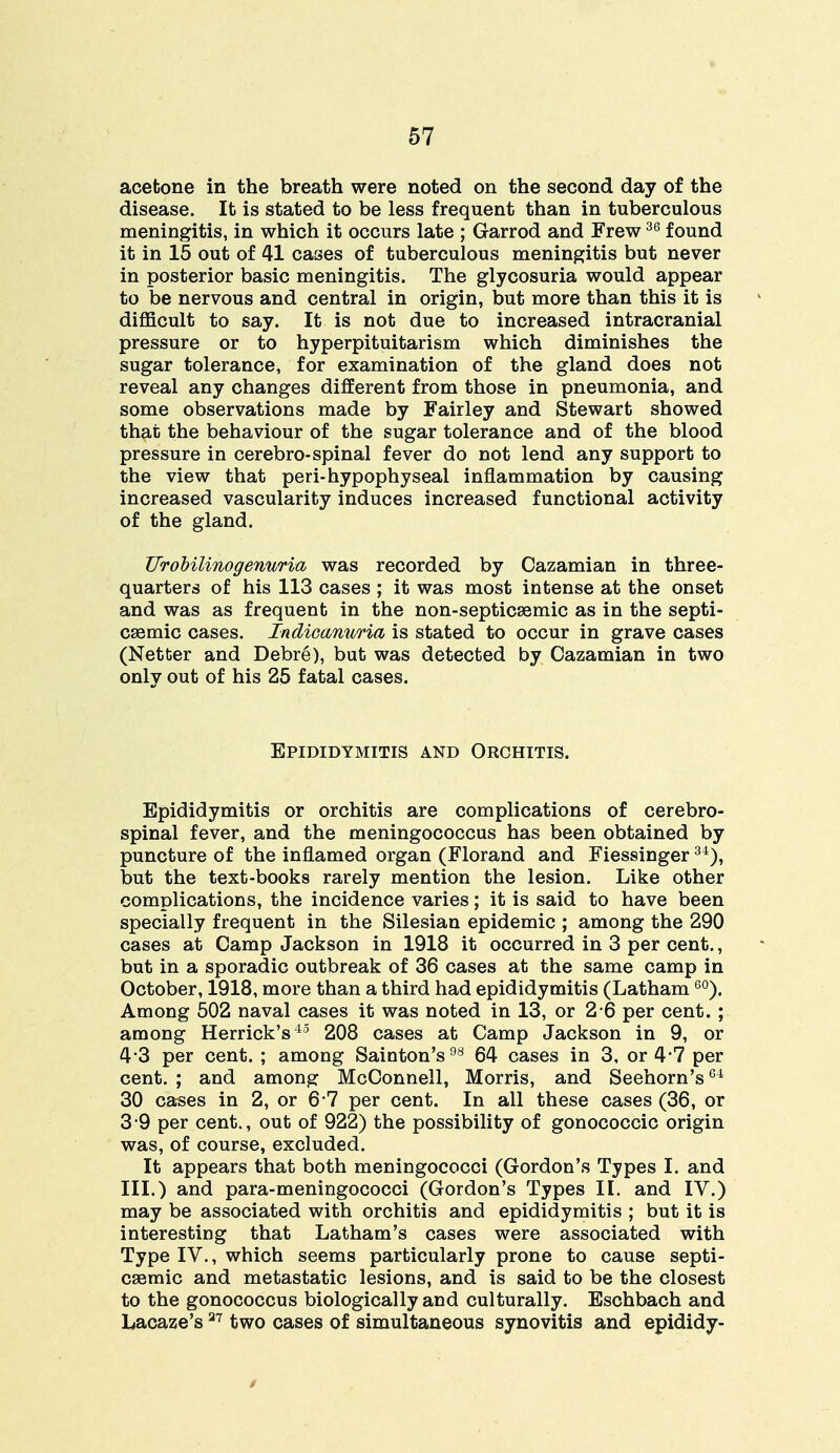 acetone in the breath were noted on the second day of the disease. It is stated to be less frequent than in tuberculous meningitis, in which it occurs late ; Garrod and Frew36 found it in 15 out of 41 cases of tuberculous meningitis but never in posterior basic meningitis. The glycosuria would appear to be nervous and central in origin, but more than this it is difficult to say. It is not due to increased intracranial pressure or to hyperpituitarism which diminishes the sugar tolerance, for examination of the gland does not reveal any changes different from those in pneumonia, and some observations made by Fairley and Stewart showed that the behaviour of the sugar tolerance and of the blood pressure in cerebro-spinal fever do not lend any support to the view that peri-hypophyseal inflammation by causing increased vascularity induces increased functional activity of the gland. UroHlinogenuria was recorded by Cazamian in three- quarters of his 113 cases ; it was most intense at the onset and was as frequent in the non-septicEemic as in the septi- cemic cases. Indicanuria is stated to occur in grave cases (Netter and Debre), but was detected by Cazamian in two only out of his 25 fatal cases. Epididymitis and Orchitis. Epididymitis or orchitis are complications of cerebro- spinal fever, and the meningococcus has been obtained by puncture of the inflamed organ (Florand and Fiessinger34), but the text-books rarely mention the lesion. Like other complications, the incidence varies; it is said to have been specially frequent in the Silesian epidemic ; among the 290 cases at Camp Jackson in 1918 it occurred in 3 per cent., but in a sporadic outbreak of 36 cases at the same camp in October, 1918, more than a third had epididymitis (Latham60). Among 502 naval cases it was noted in 13, or 2 6 per cent. ; among Herrick's45 2 08 cases at Camp Jackson in 9, or 4*3 per cent. ; among Sainton's98 64 cases in 3, or 4-7 per cent. ; and among McConnell, Morris, and Seehorn's64 30 cases in 2, or 6 7 per cent. In all these cases (36, or 3 9 per cent., out of 922) the possibility of gonococcic origin was, of course, excluded. It appears that both meningococci (Gordon's Types I. and III.) and para-meningococci (Gordon's Types II. and IV.) may be associated with orchitis and epididymitis ; but it is interesting that Latham's cases were associated with Type IV., which seems particularly prone to cause septi- cemic and metastatic lesions, and is said to be the closest to the gonococcus biologically and culturally. Eschbach and Lacaze's27 two cases of simultaneous synovitis and epididy-