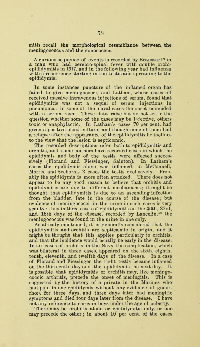 mitis recall the morphological resemblance between the meningococcus and the gonococcus. A curious sequence of events is recorded by Beaussart9 in a man who had cerebro spinal fever with double orchi- epididymitis in 1917, and in the following year had influenza with a recurrence starting in the testis and spreading to the epididymis. In some instances puncture of the inflamed organ has failed to give meningococci, and Latham, whose cases all received massive intravenous injections of serum, found that epididymitis was not a sequel of serum injections in pneumonia ; in some of the naval cases the onset coincided with a serum rash. These data raise but do not settle the question whether some of the cases may be infective, others toxic or anaphylactic. In Latham's cases 70 per cent, had given a positive blood culture, and though none of them had a relapse after the appearance of the epididymitis he inclines to the view that the lesion is septicemic. The recorded descriptions refer both to epididymitis and orchitis, and some authors have recorded cases in which the epididymis and body of the testis were affected succes- sively (Florand and Fiessinger, Sainton). In Latham's cases the epididymis alone was inflamed, in McConnell, Morris, and Seehorn's 2 cases the testis exclusively. Prob- ably the epididymis is more often attacked. There does not appear to be any good reason to believe that orchitis and epididymitis are due to different mechanisms ; it might be thought that epididymitis is due to an ascending infection from the bladder, late in the course of the disease ; but evidence of meningococci in the urine in such cases is very scanty ; thus in three cases of epididymitis on the 46th, 23rd, and 15th days of the disease, recorded by Lancelin,59 the meningococcus was found in the urine in one only. As already mentioned, it is generally considered that the epididymitis and orchitis are septicemic in origin, and it might be thought that this applies particularly to orchitis, and that the incidence would usually be early in the disease. In six cases of orchitis in the Navy the complication, which was bilateral in three cases, appeared on the sixth, eighth, tenth, eleventh, and twelfth days of the disease. In a case of Florand and Fiessinger the right testis became inflamed on the thirteenth day and the epididymis the next day. It is possible that epididymitis or orchitis may, like meningo- coccic arthritis, precede the onset of meningitis. This is suggested by the history of a private in the Marines who had pain in one epididymis without any evidence of gonor- rhoea for three days, and three days later had meningitic symptoms and died four days later from the disease. I have not any reference to cases in boys under the age of puberty. There may be orchitis alone or epididymitis only, or one may precede the other; in about 10 per cent, of the cases