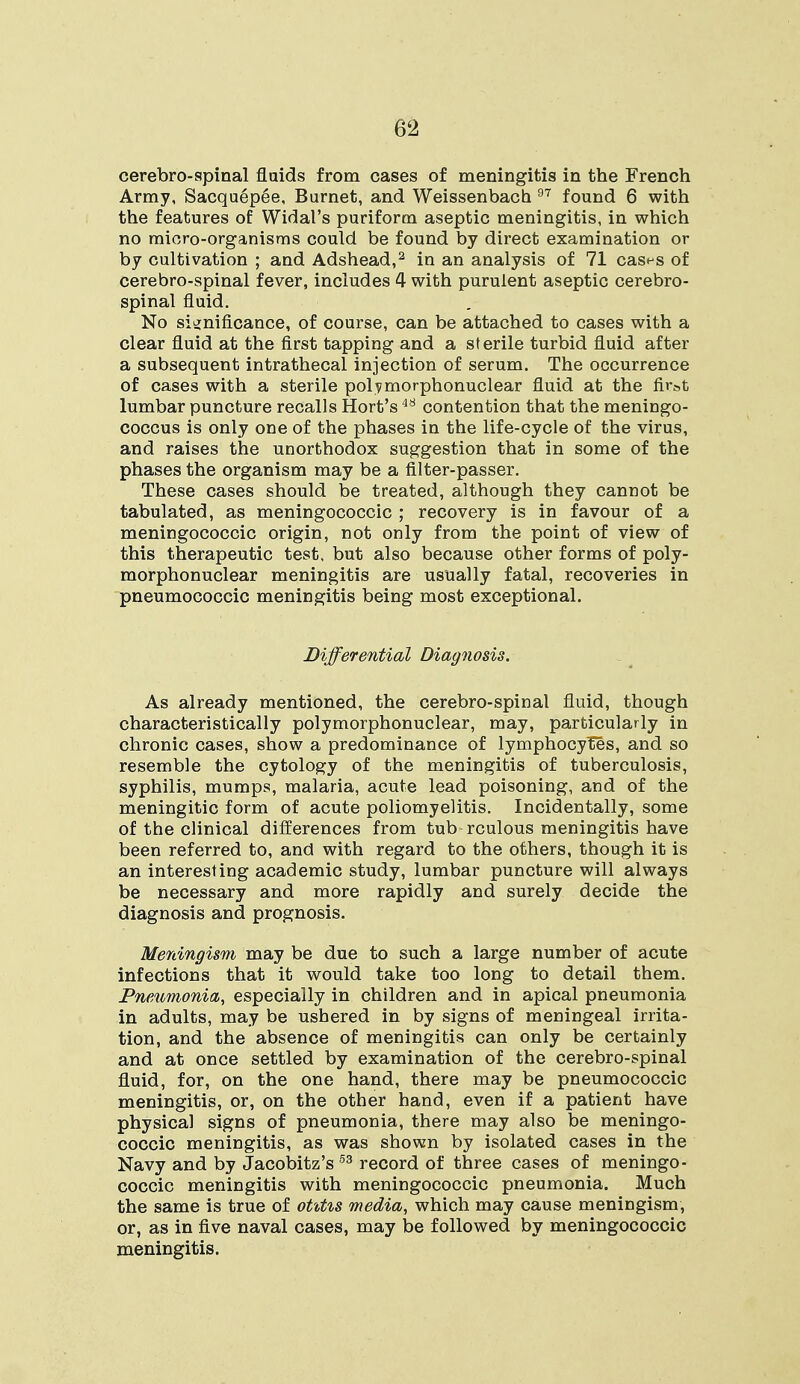 6^5 cerebro-spinal fluids from cases of meningitis in the French Army, Sacquepee, Burnet, and Weissenbach 97 found 6 with the features of Widal's puriform aseptic meningitis, in which no micro-organisms could be found by direct examination or by cultivation ; and Adshead,2 in an analysis of 71 cas^s of cerebro-spinal fever, includes 4 with purulent aseptic cerebro- spinal fluid. No significance, of course, can be attached to cases with a clear fluid at the first tapping and a sterile turbid fluid after a subsequent intrathecal injection of serum. The occurrence of cases with a sterile polymorphonuclear fluid at the first lumbar puncture recalls Hort's48 contention that the meningo- coccus is only one of the phases in the life-cycle of the virus, and raises the unorthodox suggestion that in some of the phases the organism may be a filter-passer. These cases should be treated, although they cannot be tabulated, as meningococcic ; recovery is in favour of a meningococcic origin, not only from the point of view of this therapeutic test, but also because other forms of poly- morphonuclear meningitis are usually fatal, recoveries in pneumococcic meningitis being most exceptional. Differential Diagnosis. As already mentioned, the cerebro-spinal fluid, though characteristically polymorphonuclear, may, particularly in chronic cases, show a predominance of lymphocyles, and so resemble the cytology of the meningitis of tuberculosis, syphilis, mumps, malaria, acute lead poisoning, and of the meningitic form of acute poliomyelitis. Incidentally, some of the clinical differences from tub rculous meningitis have been referred to, and with regard to the others, though it is an interesting academic study, lumbar puncture will always be necessary and more rapidly and surely decide the diagnosis and prognosis. Meningism may be due to such a large number of acute infections that it would take too long to detail them. Pneumonia, especially in children and in apical pneumonia in adults, may be ushered in by signs of meningeal irrita- tion, and the absence of meningitis can only be certainly and at once settled by examination of the cerebro-spinal fluid, for, on the one hand, there may be pneumococcic meningitis, or, on the other hand, even if a patient have physical signs of pneumonia, there may also be meningo- coccic meningitis, as was shown by isolated cases in the Navy and by Jacobitz's 53 record of three cases of meningo- coccic meningitis with meningococcic pneumonia. Much the same is true of otitis media, which may cause meningism, or, as in five naval cases, may be followed by meningococcic meningitis.