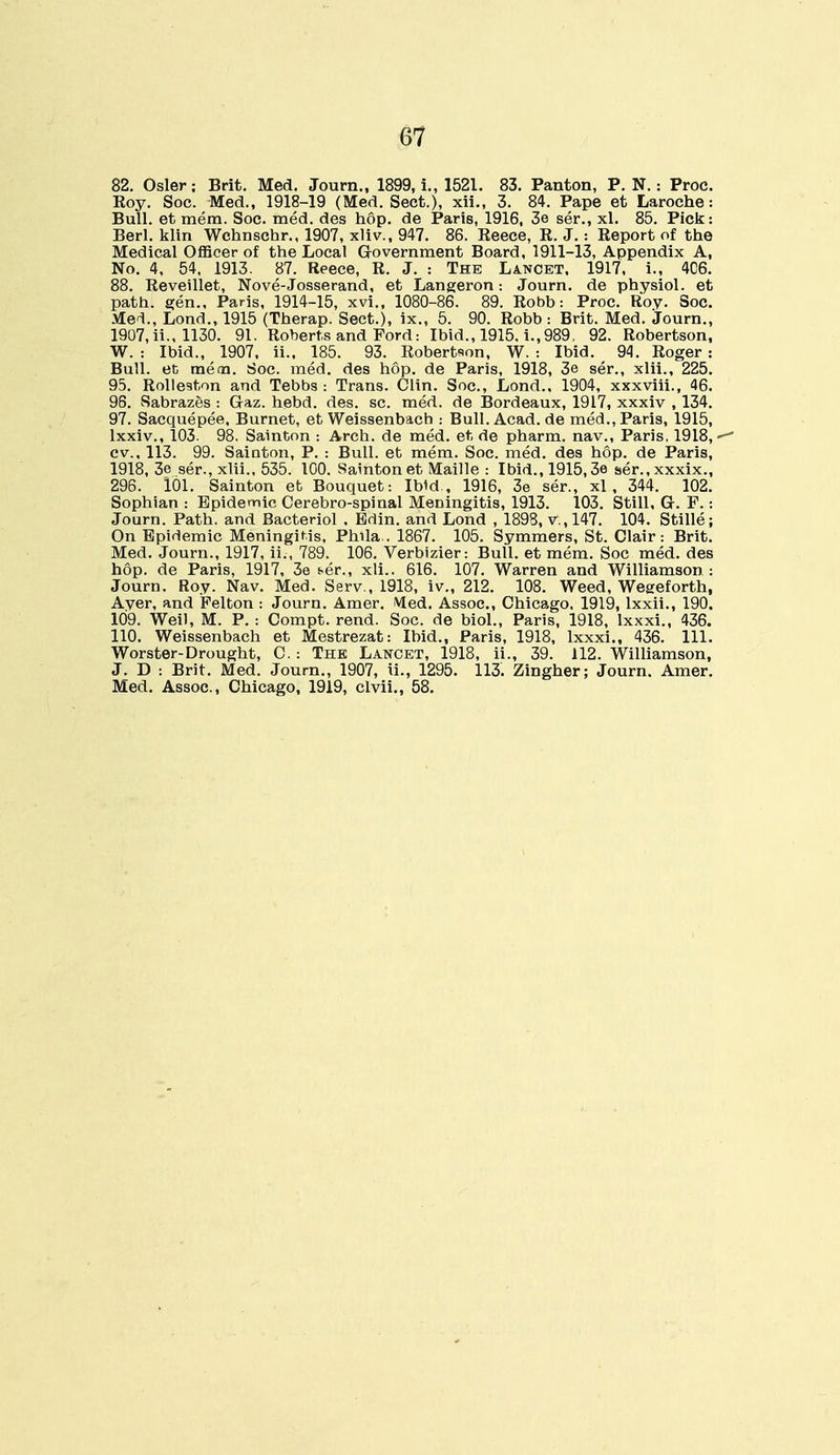 G7 82. Osier; Brit. Med. Journ., 1899, i., 1521. 83. Panton, P. N.: Proe. Koy. Soc. Med., 1918-19 (Med. Sect.), xii., 3. 84. Pape et Laroche: Bull, et mem. Soc. med. des hop. de Paris, 1916, 3e ser., xl. 85. Pick: Berl. klin Wchnschr., 1907, xliv., 947. 86. Eeece, K. J. : Eeport of the Medical Officer of the Local G-overnment Board, 1911-13, Appendix A, No. 4, 54, 1913. 87. Reece, R. J. : The Lancet. 1917, i., 4C6. 88. Reveillet, Nove-Josserand, et Langeron: Journ. de physiol. et path, gen., Paris, 1914-15, xvi., 1080-86. 89. Robb: Proc. Roy. Soc. Med., Lond., 1915 (Therap. Sect.), ix., 5. 90. Robb : Brit. Med. Journ., 1907, ii., 1130. 91. Roberts and Ford: Ibid., 1915, i., 989, 92. Robertson, W. : Ibid., 1907. ii.. 185. 93. Robertson, W. : Ibid. 94. Roger : Bull, et mem. Soc. med. des hop. de Paris, 1918, 3e ser., xlii., 225. 95. Rolleston and Tebbs : Trans. Clin. Soc, Lond., 1904, xxxviii., 46. 96. Sabrazes : Gaz. hebd. des. sc. med. de Bordeaux, 1917, xxxiv , 134. 97. Sacquepee, Burnet, et Weissenbach : Bull.Acad.de med., Paris, 1915, lxxiv., 103. 98. Sainton : Arch, de med. et de pharm. nav., Paris. 1918, ■- cv., 113. 99. Sainton, P. : Bull, et mem. Soc. med. des hop. de Paris, 1918, 3e ser., xlii., 535. 100. Sainton et Maille : Ibid., 1915,3e ser.,xxxix., 296. 101. Sainton et Bouquet: Ibid , 1916, 3e ser., xl , 344. 102. Sophian : Epidemic Cerebro-spiual Meningitis, 1913. 103. Still, G. F.: Journ. Path, and Bacteriol , Edin. and Lond , 1898, v., 147. 104. Stille; On Epidemic Meningitis, Phila . 1867. 105. Symmers, St. Clair: Brit. Med. Journ., 1917, ii., 789. 106. Verbizier: Bull, et mem. Soc med. des hop. de Paris, 1917, 3e ser., xli.. 616. 107. Warren and Williamson : Journ. Roy. Nav. Med. Serv , 1918, iv., 212. 108. Weed, Wegeforth, Aver, and Felton : Journ. Amer. Med. Assoc., Chicago. 1919, lxxii., 190. 109. Weil, M. P. : Compt. rend. Soc. de biol., Paris, 1918, Ixxxi., 436. 110. Weissenbach et Mestrezat: Ibid., Paris, 1918, lxxxi., 436. 111. Worster-Drought, C. : The Lancet, 1918, ii., 39. 112. Williamson, J. D : Brit. Med. Journ., 1907, ii., 1295. 113. Zingher; Journ. Amer. Med. Assoc., Chicago, 1919, clvii., 58.
