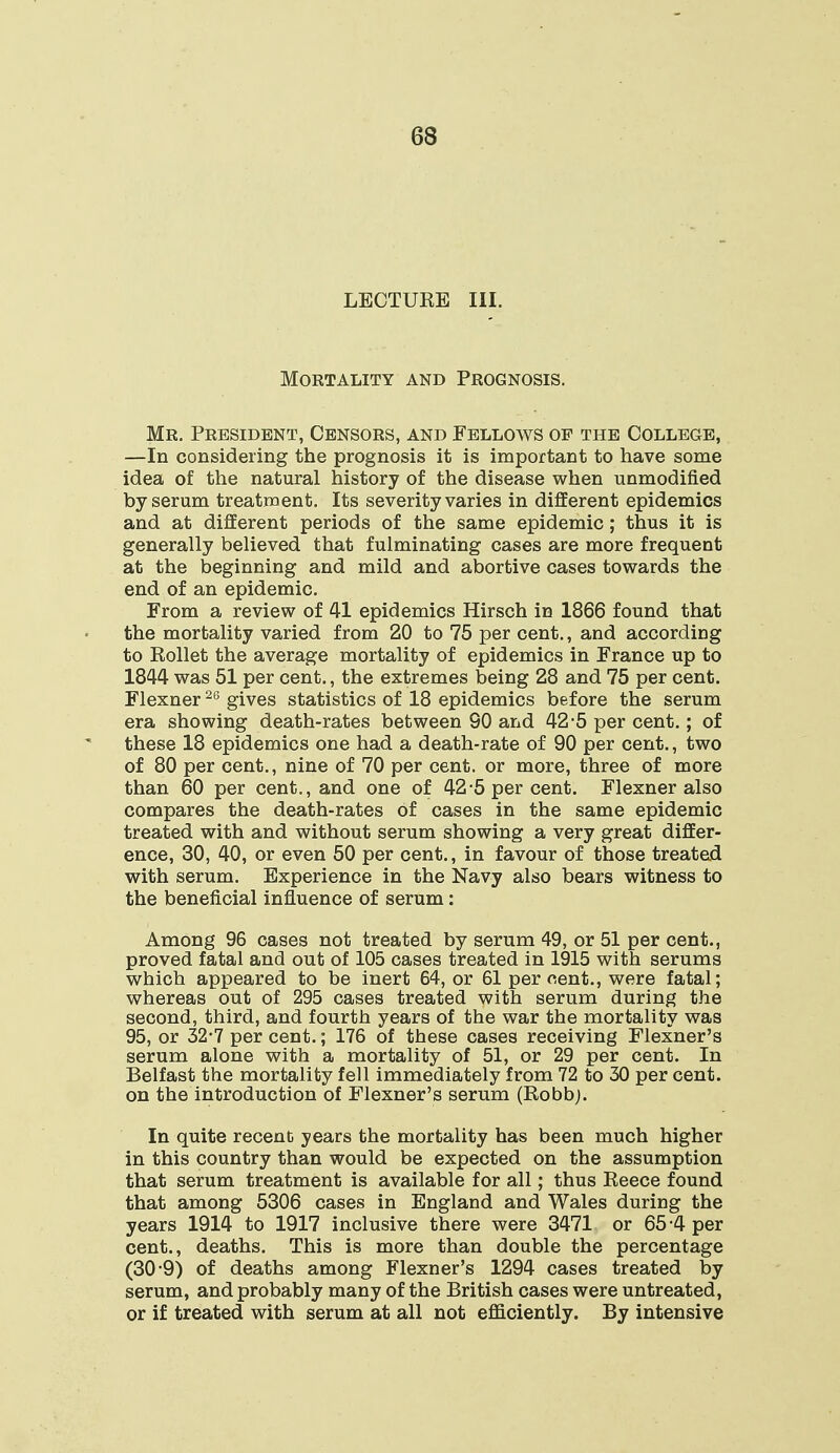 LECTUEE III. Mortality and Prognosis. Mr. President, Censors, and Fellows of the College, —In considering the prognosis it is important to have some idea of the natural history of the disease when unmodified by serum treatment. Its severity varies in different epidemics and at different periods of the same epidemic; thus it is generally believed that fulminating cases are more frequent at the beginning and mild and abortive cases towards the end of an epidemic. From a review of 41 epidemics Hirsch in 1866 found that the mortality varied from 20 to 75 per cent., and according to Eollet the average mortality of epidemics in France up to 1844 was 51 per cent., the extremes being 28 and 75 per cent. Flexner26 gives statistics of 18 epidemics before the serum era showing death-rates between SO and 42-5 per cent.; of these 18 epidemics one had a death-rate of 90 per cent., two of 80 per cent., nine of 70 per cent, or more, three of more than 60 per cent., and one of 42*5 per cent. Flexner also compares the death-rates of cases in the same epidemic treated with and without serum showing a very great differ- ence, 30, 40, or even 50 per cent., in favour of those treated with serum. Experience in the Navy also bears witness to the beneficial influence of serum: Among 96 cases not treated by serum 49, or 51 per cent., proved fatal and out of 105 cases treated in 1915 with serums which appeared to be inert 64, or 61 percent., were fatal; whereas out of 295 cases treated with serum during the second, third, and fourth years of the war the mortality was 95, or 32-7 per cent.; 176 of these cases receiving Flexner's serum alone with a mortality of 51, or 29 per cent. In Belfast the mortality fell immediately from 72 to 30 per cent, on the introduction of Flexner's serum (Robbj. In quite recent years the mortality has been much higher in this country than would be expected on the assumption that serum treatment is available for all; thus Reece found that among 5306 cases in England and Wales during the years 1914 to 1917 inclusive there were 3471 or 65 4 per cent., deaths. This is more than double the percentage (30*9) of deaths among Flexner's 1294 cases treated by serum, and probably many of the British cases were untreated, or if treated with serum at all not efficiently. By intensive