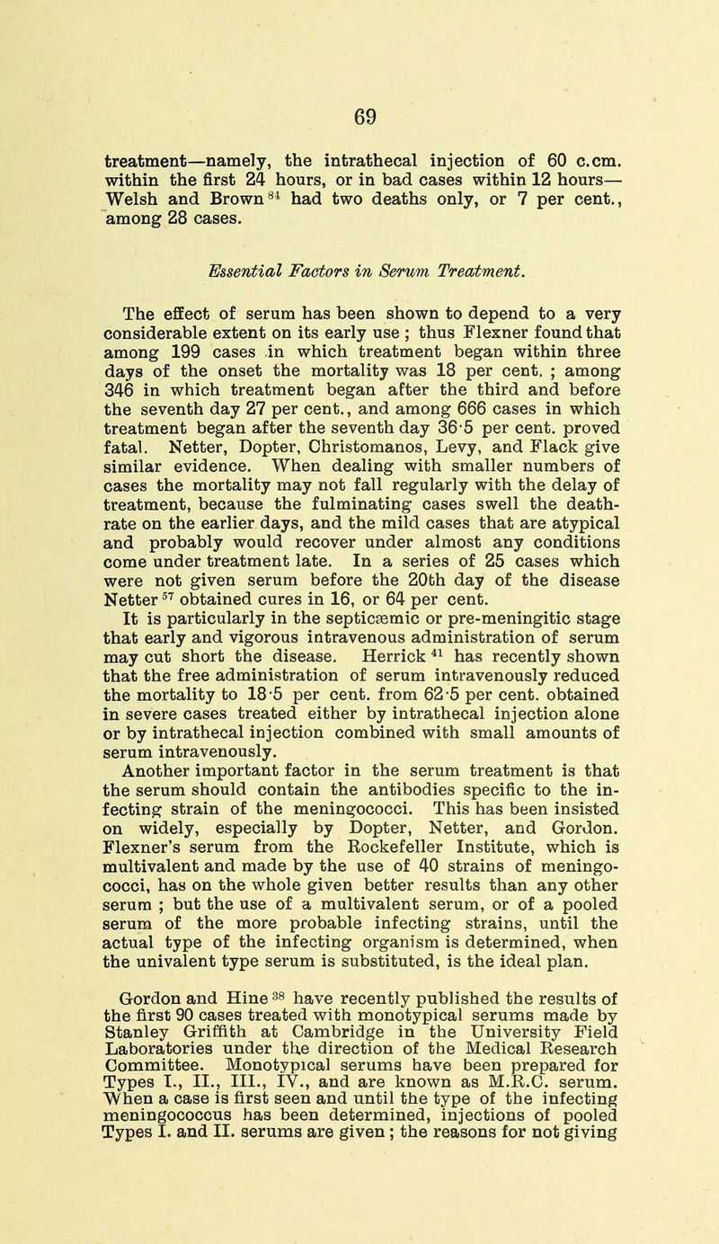 treatment—namely, the intrathecal injection of 60 c.cm. within the first 24 hours, or in bad cases within 12 hours— Welsh and Brown84 had two deaths only, or 7 per cent., among 28 cases. Essential Factors in Serum Treatment. The effect of serum has been shown to depend to a very considerable extent on its early use ; thus Flexner found that among 199 cases in which treatment began within three days of the onset the mortality was 18 per cent. ; among 346 in which treatment began after the third and before the seventh day 27 per cent., and among 666 cases in which treatment began after the seventh day 36 5 per cent, proved fatal. Netter, Dopter, Christomanos, Levy, and Hack give similar evidence. When dealing with smaller numbers of cases the mortality may not fall regularly with the delay of treatment, because the fulminating cases swell the death- rate on the earlier days, and the mild cases that are atypical and probably would recover under almost any conditions come under treatment late. In a series of 25 cases which were not given serum before the 20th day of the disease Netter57 obtained cures in 16, or 64 per cent. It is particularly in the septicemic or pre-meningitic stage that early and vigorous intravenous administration of serum may cut short the disease. Herrick 41 has recently shown that the free administration of serum intravenously reduced the mortality to 18-5 per cent, from 62-5 per cent, obtained in severe cases treated either by intrathecal injection alone or by intrathecal injection combined with small amounts of serum intravenously. Another important factor in the serum treatment is that the serum should contain the antibodies specific to the in- fecting strain of the meningococci. This has been insisted on widely, especially by Dopter, Netter, and Gordon. Flexner's serum from the Rockefeller Institute, which is multivalent and made by the use of 40 strains of meningo- cocci, has on the whole given better results than any other serum ; but the use of a multivalent serum, or of a pooled serum of the more probable infecting strains, until the actual type of the infecting organism is determined, when the univalent type serum is substituted, is the ideal plan. Gordon and Hine38 have recently published the results of the first 90 cases treated with monotypical serums made by Stanley Griffith at Cambridge in the University Field Laboratories under the direction of the Medical Research Committee. Monotypical serums have been prepared for Types I., II., III., IV., and are known as M.R.C. serum. When a case is first seen and until the type of the infecting meningococcus has been determined, injections of pooled Types I. and II. serums are given; the reasons for not giving