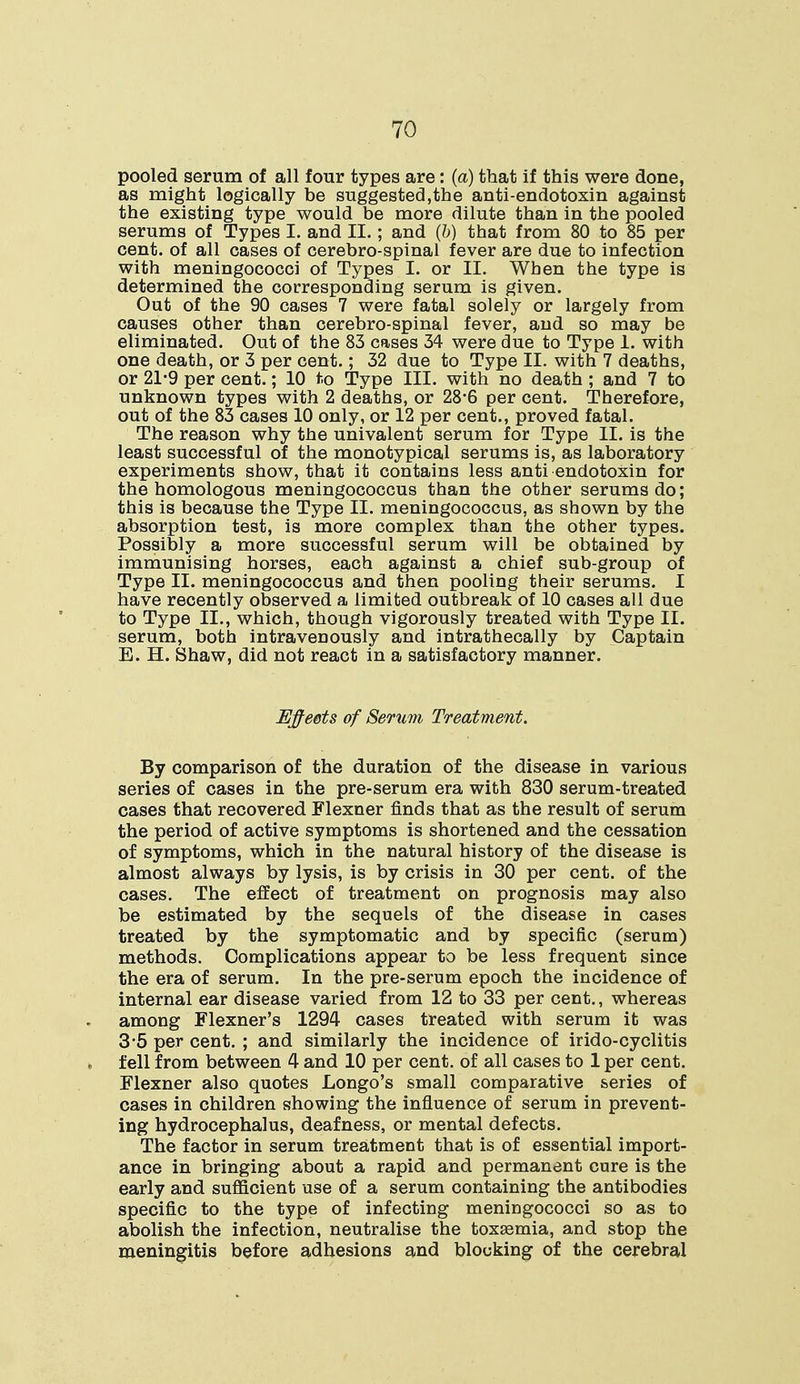 pooled serum of all four types are: (a) that if this were done, as might logically be suggested,the anti-endotoxin against the existing type would be more dilute than in the pooled serums of Types I. and II.; and (b) that from 80 to 85 per cent, of all cases of cerebro-spinal fever are due to infection with meningococci of Types I. or II. When the type is determined the corresponding serum is given. Out of the 90 cases 7 were fatal solely or largely from causes other than cerebro-spinal fever, and so may be eliminated. Out of the 83 cases 34 were due to Type 1. with one death, or 3 per cent.; 32 due to Type II. with 7 deaths, or 21-9 per cent.; 10 to Type III. with no death ; and 7 to unknown types with 2 deaths, or 28*6 per cent. Therefore, out of the 83 cases 10 only, or 12 per cent., proved fatal. The reason why the univalent serum for Type II. is the least successful of the monotypical serums is, as laboratory experiments show, that it contains less anti endotoxin for the homologous meningococcus than the other serums do; this is because the Type II. meningococcus, as shown by the absorption test, is more complex than the other types. Possibly a more successful serum will be obtained by immunising horses, each against a chief sub-group of Type II. meningococcus and then pooling their serums. I have recently observed a limited outbreak of 10 cases all due to Type II., which, though vigorously treated with Type II. serum, both intravenously and intrathecally by Captain E. H. Shaw, did not react in a satisfactory manner. Jtlffeets of Serum Treatment. By comparison of the duration of the disease in various series of cases in the pre-serum era with 830 serum-treated cases that recovered Flexner finds that as the result of serum the period of active symptoms is shortened and the cessation of symptoms, which in the natural history of the disease is almost always by lysis, is by crisis in 30 per cent, of the cases. The effect of treatment on prognosis may also be estimated by the sequels of the disease in cases treated by the symptomatic and by specific (serum) methods. Complications appear to be less frequent since the era of serum. In the pre-serum epoch the incidence of internal ear disease varied from 12 to 33 per cent., whereas among Flexner's 1294 cases treated with serum it was 3-5 per cent. ; and similarly the incidence of irido-cyclitis fell from between 4 and 10 per cent, of all cases to 1 per cent. Flexner also quotes Longo's small comparative series of cases in children showing the influence of serum in prevent- ing hydrocephalus, deafness, or mental defects. The factor in serum treatment that is of essential import- ance in bringing about a rapid and permanent cure is the early and sufficient use of a serum containing the antibodies specific to the type of infecting meningococci so as to abolish the infection, neutralise the toxasmia, and stop the meningitis before adhesions and blocking of the cerebral