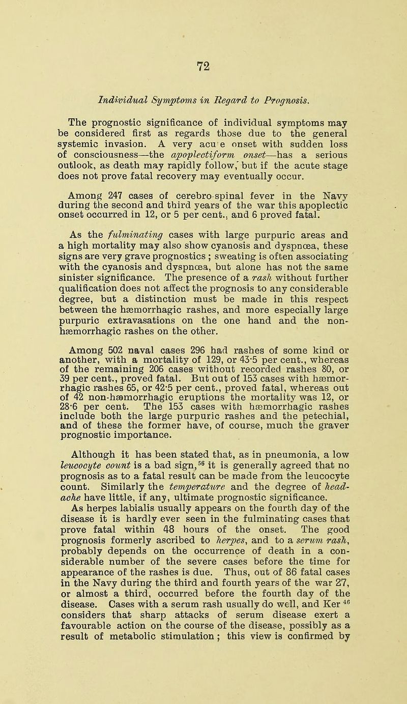 Individual Symptoms in Regard to Prognosis. The prognostic significance of individual symptoms may be considered first as regards those due to the general systemic invasion. A very acue onset with sudden loss of consciousness—the apoplectiform onset—has a serious outlook, as death may rapidly follow,' but if the acute stage does not prove fatal recovery may eventually occur. Among 247 cases of cerebro spinal fever in the Navy during the second and third years of the war this apoplectic onset occurred in 12, or 5 per cent., and 6 proved fatal. As the fulminating cases with large purpuric areas and a high mortality may also show cyanosis and dyspnoea, these signs are very grave prognostics ; sweating is often associating with the cyanosis and dyspnoea, but alone has not the same sinister significance. The presence of a rash without further qualification does not affect the prognosis to any considerable degree, but a distinction must be made in this respect between the hgemorrhagic rashes, and more especially large purpuric extravasations on the one hand and the non- hasmorrhagic rashes on the other. Among 502 naval cases 296 had rashes of some kind or another, with a mortality of 129, or 43-5 per cent., whereas of the remaining 206 cases without recorded, rashes 80, or 39 per cent., proved fatal. But out of 153 cases with hgemor- rhagic rashes 65, or 42*5 per cent., proved fatal, whereas out of 42 non-hsamorrhagic eruptions the mortality was 12, or 28*6 per cent. The 153 cases with hemorrhagic rashes include both the large purpuric rashes and the petechial, and of these the former have, of course, much the graver prognostic importance. Although it has been stated that, as in pneumonia, a low leucocyte count is a bad sign,56 it is generally agreed that no prognosis as to a fatal result can be made from the leucocyte count. Similarly the temperature and the degree of head- ache have little, if any, ultimate prognostic significance. As herpes labialis usually appears on the fourth day of the disease it is hardly ever seen in the fulminating cases that prove fatal within 48 hours of the onset. The good prognosis formerly ascribed to herpes, and to a serum rash, probably depends on the occurrence of death in a con- siderable number of the severe cases before the time for appearance of the rashes is due. Thus, out of 86 fatal cases in the Navy during the third and fourth years of the war 27, or almost a third, occurred before the fourth day of the disease. Cases with a serum rash usually do well, and Ker 46 considers that sharp attacks of serum disease exert a favourable action on the course of the disease, possibly as a result of metabolic stimulation ; this view is confirmed by