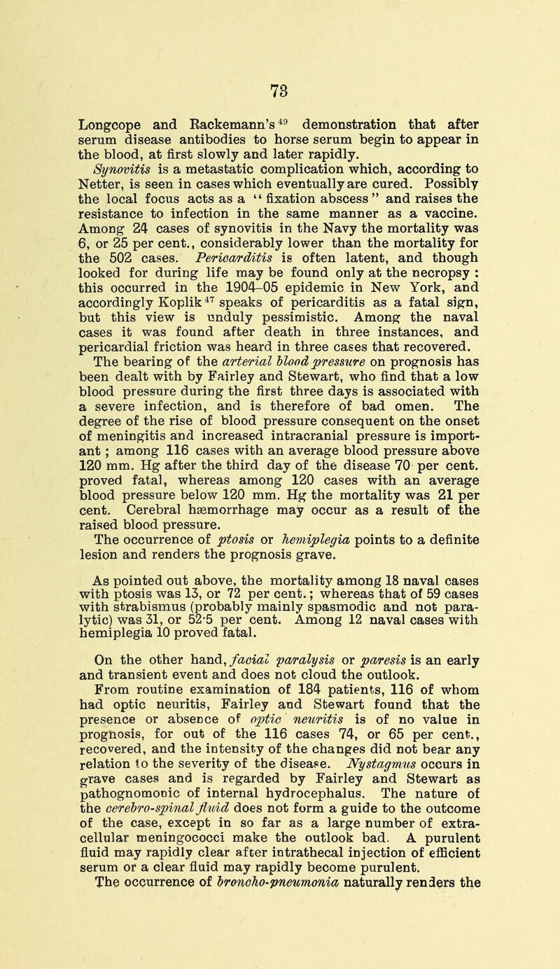 Longcope and Rackemann's 49 demonstration that after serum disease antibodies to horse serum begin to appear in the blood, at first slowly and later rapidly. Synovitis is a metastatic complication which, according to Netter, is seen in cases which eventually are cured. Possibly the local focus acts as a  fixation abscess and raises the resistance to infection in the same manner as a vaccine. Among 24 cases of synovitis in the Navy the mortality was 6, or 25 per cent., considerably lower than the mortality for the 502 cases. Pericarditis is often latent, and though looked for during life may be found only at the necropsy : this occurred in the 1904-05 epidemic in New York, and accordingly Koplik47 speaks of pericarditis as a fatal sign, but this view is unduly pessimistic. Among the naval cases it was found after death in three instances, and pericardial friction was heard in three cases that recovered. The bearing of the arterial Mood pressure on prognosis has been dealt with by Fairley and Stewart, who find that a low blood pressure during the first three days is associated with a severe infection, and is therefore of bad omen. The degree of the rise of blood pressure consequent on the onset of meningitis and increased intracranial pressure is import- ant ; among 116 cases with an average blood pressure above 120 mm. Hg after the third day of the disease 70 per cent, proved fatal, whereas among 120 cases with an average blood pressure below 120 mm. Hg the mortality was 21 per cent. Cerebral hemorrhage may occur as a result of the raised blood pressure. The occurrence of ptosis or hemiplegia points to a definite lesion and renders the prognosis grave. As pointed out above, the mortality among 18 naval cases with ptosis was 13, or 72 per cent.; whereas that of 59 cases with strabismus (probably mainly spasmodic and not para- lytic) was 31, or 52*5 per cent. Among 12 naval cases with hemiplegia 10 proved fatal. On the other hand, facial paralysis or paresis is an early and transient event and does not cloud the outlook. From routine examination of 184 patients, 116 of whom had optic neuritis, Fairley and Stewart found that the presence or absence of optic neuritis is of no value in prognosis, for out of the 116 cases 74, or 65 per cent., recovered, and the intensity of the changes did not bear any relation to the severity of the disease. Nystagmus occurs in grave cases and is regarded by Fairley and Stewart as pathognomonic of internal hydrocephalus. The nature of the cerebrospinal fluid does not form a guide to the outcome of the case, except in so far as a large number of extra- cellular meningococci make the outlook bad. A purulent fluid may rapidly clear after intrathecal injection of efficient serum or a clear fluid may rapidly become purulent. The occurrence of broncho-pneumonia naturally renders the