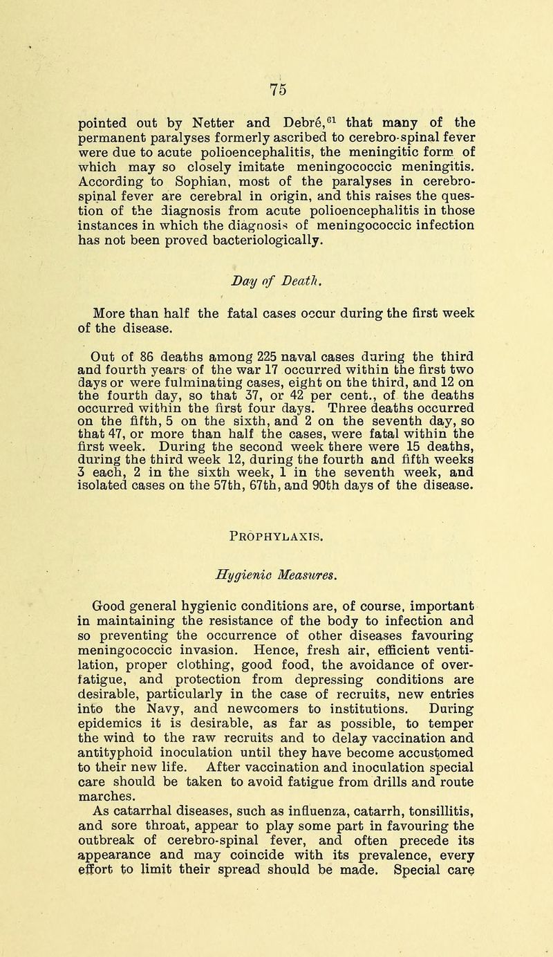 pointed out by Netter and Debre,61 that many of the permanent paralyses formerly ascribed to cerebro-spinal fever were due to acute polioencephalitis, the meningitic form of which may so closely imitate meningococcic meningitis. According to Sophian, most of the paralyses in cerebro- spinal fever are cerebral in origin, and this raises the ques- tion of the diagnosis from acute polioencephalitis in those instances in which the diagnosis of meningococcic infection has not been proved bacteriologically. Bay of Death. More than half the fatal cases occur during the first week of the disease. Out of 86 deaths among 225 naval cases during the third and fourth years of the war 17 occurred within the first two days or were fulminating cases, eight on the third, and 12 on the fourth day, so that 37, or 42 per cent., of the deaths occurred within the first four days. Three deaths occurred on the fifth, 5 on the sixth, and 2 on the seventh day, so that 47, or more than half the cases, were fatal within the first week. During the second week there were 15 deaths, during the third week 12, during the fourth and fifth weeks 3 each, 2 in the sixth week, 1 in the seventh week, and isolated cases on the 57th, 67th, and 90th days of the disease. Prophylaxis. Hygienic Measures. Good general hygienic conditions are, of course, important in maintaining the resistance of the body to infection and so preventing the occurrence of other diseases favouring meningococcic invasion. Hence, fresh air, efficient venti- lation, proper clothing, good food, the avoidance of over- fatigue, and protection from depressing conditions are desirable, particularly in the case of recruits, new entries into the Navy, and newcomers to institutions. During epidemics it is desirable, as far as possible, to temper the wind to the raw recruits and to delay vaccination and antityphoid inoculation until they have become accustomed to their new life. After vaccination and inoculation special care should be taken to avoid fatigue from drills and route marches. As catarrhal diseases, such as influenza, catarrh, tonsillitis, and sore throat, appear to play some part in favouring the outbreak of cerebro-spinal fever, and often precede its appearance and may coincide with its prevalence, every effort to limit their spread should be made. Special care