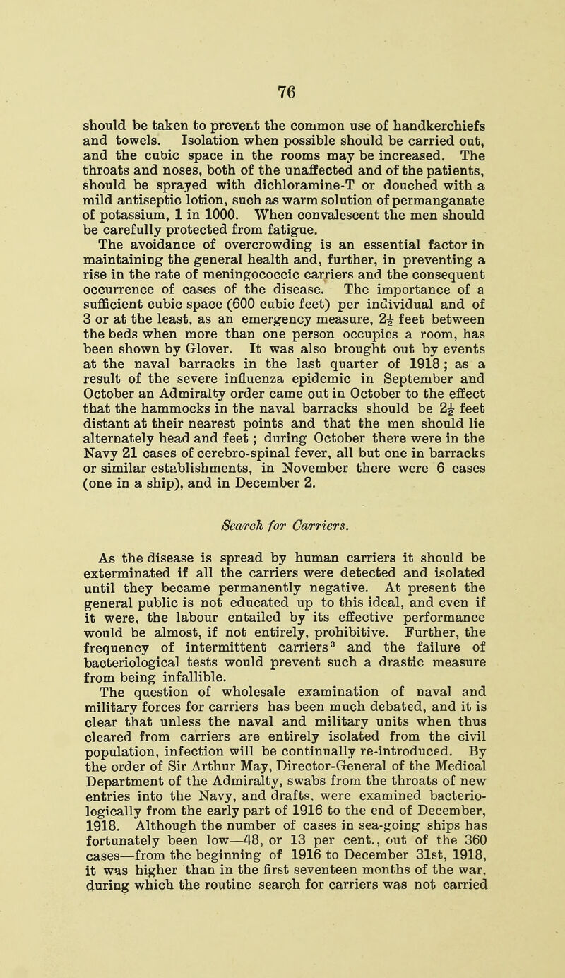 should be taken to prevent the common use of handkerchiefs and towels. Isolation when possible should be carried out, and the cubic space in the rooms may be increased. The throats and noses, both of the unaffected and of the patients, should be sprayed with dichloramine-T or douched with a mild antiseptic lotion, such as warm solution of permanganate of potassium, 1 in 1000. When convalescent the men should be carefully protected from fatigue. The avoidance of overcrowding is an essential factor in maintaining the general health and, further, in preventing a rise in the rate of meningococcic carriers and the consequent occurrence of cases of the disease. The importance of a sufficient cubic space (600 cubic feet) per individual and of 3 or at the least, as an emergency measure, 2£ feet between the beds when more than one person occupies a room, has been shown by Glover. It was also brought out by events at the naval barracks in the last quarter of 1918; as a result of the severe influenza epidemic in September and October an Admiralty order came out in October to the effect that the hammocks in the naval barracks should be 2£ feet distant at their nearest points and that the men should lie alternately head and feet; during October there were in the Navy 21 cases of cerebro-spinal fever, all but one in barracks or similar establishments, in November there were 6 cases (one in a ship), and in December 2. Search for Carriers. As the disease is spread by human carriers it should be exterminated if all the carriers were detected and isolated until they became permanently negative. At present the general public is not educated up to this ideal, and even if it were, the labour entailed by its effective performance would be almost, if not entirely, prohibitive. Further, the frequency of intermittent carriers3 and the failure of bacteriological tests would prevent such a drastic measure from being infallible. The question of wholesale examination of naval and military forces for carriers has been much debated, and it is clear that unless the naval and military units when thus cleared from carriers are entirely isolated from the civil population, infection will be continually re-introduced. By the order of Sir Arthur May, Director-General of the Medical Department of the Admiralty, swabs from the throats of new entries into the Navy, and drafts, were examined bacterio- logically from the early part of 1916 to the end of December, 1918. Although the number of cases in sea-going ships has fortunately been low—48, or 13 per cent., out of the 360 cases—from the beginning of 1916 to December 31st, 1918, it was higher than in the first seventeen months of the war. during which the routine search for carriers was not carried