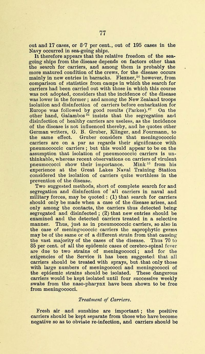 out and 17 cases, or 8-7 per cent., out of 195 cases in the Navy occurred in sea-going ships. It therefore appears that the relative freedom of the sea- going ships from the disease depends on factors other than the search for carriers, and among them is probably the more matured condition of the crews, for the disease occurs mainly in new entries in barracks. Flexner,26 however, from comparison of statistics from camps in which the search for carriers had been carried out with those in which this course was not adopted, considers that the incidence of the disease was lower in the former ; and among the New Zealand troops isolation and disinfection of carriers before embarkation for Europe was followed by good results (Parkes).67 On the other hand, Galambos34 insists that the segregation and disinfection of healthy carriers are useless, as the incidence of the disease is not influenced thereby, and he quotes other German writers, G. B. Gruber, Klinger, and Fourmann, to the same effect. Gruber considers that meningococcic carriers are on a par as regards their significance with pneumococcic carriers ; but this would appear to be on the assumption that isolation of pneumococcic carriers is un- thinkable, whereas recent observations on carriers of virulent pneumococci show their importance. Mink55 from his experience at the Great Lakes Naval Training Station considered the isolation of carriers quite worthless in the prevention of the disease. Two suggested methods, short of complete search for and segregation and disinfection of all carriers in naval and military forces, may be quoted : (1) that search for carriers should only be made when a case of the disease arises, and only among the contacts, the carriers thus detected being segregated and disinfected ; (2) that new entries should be examined and the detected carriers treated in a selective manner. Thus, just as in pneumococcic carriers, so also in the case of meningococcic carriers the saprophytic germs may be of the same or of a different strain from that causing the vast majority of the cases of the disease. Thus 70 to 85 per cent, of all the epidemic cases of cerebro-spinal fever are due to two strains of meningococci; and for the exigencies of the Service it has been suggested that all carriers should be treated with sprays, but that only those with large numbers of meningococci and meningococci of the epidemic strains should be isolated. These dangerous carriers would be kept isolated until four successive weekly swabs from the naso-pharynx have been shown to be free from meningococci. Treatment of Carriers. Fresh air and sunshine are important; the positive carriers should be kept separate from those who have become negative so as to obviate re-infection, and carriers should be