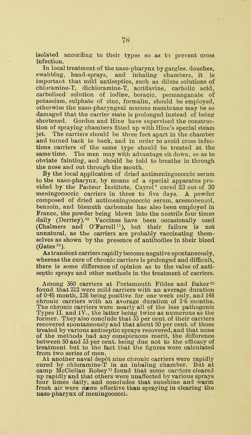 isolated according to their types so as to prevent cross infection. In local treatment of the naso-pharynx by gargles, douches, swabbing, hand-sprays, and inhaling chambers, it is important that mild antiseptics, such as dilute solutions of chloramine-T, dichloramine-T, acriflavine, carbolic acid, carbolised solution of iodine, boracic, permanganate of potassium, sulphate of zinc, formalin, should be employed, otherwise the naso-pharyngeal mucous membrane may be so damaged that the carrier state is prolonged instead of being shortened. Gordon and Hine have supervised the construc- tion of spraying chambers fitted up with Hine's special steam jet. The carriers should be three feet apart in the chamber and turned back to back, and in order to avoid cross infec- tions carriers of the same type should be treated at the same time. The men may with advantage sit down, so as to obviate fainting, and should be told to breathe in through the nose and out through the mouth. By the local application of dried antimeningococcic serum to the naso-pharynx, by means of a special apparatus pro- vided by the Pasteur Institute, Cayrel9 cured 23 out of 30 meningococcic carriers in three to five days. A powder composed of dried antimeningococcic serum, arsenobenzol, benzoin, and bismuth carbonate has also been employed in France, the powder being blown into the nostrils four times daily (Derriey).21 Vaccines have been occasionally used (Chalmers and O'Farrellu), but their failure is not unnatural, as the carriers are probably vaccinating them- selves as shown by the presence of antibodies in their blood (Gates35). As transient carriers rapidly become negative spontaneously, whereas the cure of chronic carriers is prolonged and difficult, there is some difference of opinion as to the value of anti- septic sprays and other methods in the treatment of carriers. Among 360 carriers at Portsmouth Fildes and Baker25 found that 212 were mild carriers with an average duration of 045 month, 126 being positive for one week only, and 148 chronic carriers with an average duration of 2-6 months. The chronic carriers were nearly all of the less pathogenic Types II. and IV., the latter being twice as numerous as the former. They also conclude that 33 per cent, of their carriers recovered spontaneously and that about 50 per cent, of those treated by various antiseptic sprays recovered, and that none of the methods had any conspicuous merit, the difference between 50 and 33 per cent, being due nob to the efficacy of treatment but to the fact that the figures were calculated from two series of men. At another naval depot nine chronic carriers were rapidly cured by chloramine-T in an inhaling chamber. But at camp McClellan Robey71 found that some carriers cleared up rapidly and that others were unaffected by various sprays four times daily, and concludes that sunshine and warm fresh air were more effective than spraying in clearing the naso-pharynx of meningococci.