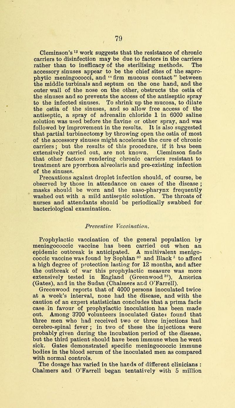 Cleminson's13 work suggests that the resistance of chronic carriers to disinfection may be due to factors in the carriers rather than to inefficacy of the sterilising methods. The accessory sinuses appear to be the chief sites of the sapro- phytic meningococci, and firm mucous contact between the middle turbinals and septum on the one hand, and the outer wall of the nose on the other, obstructs the ostia of the sinuses and so prevents the access of the antiseptic spray to the infected sinuses. To shrink up the mucosa, to dilate the ostia of the sinuses, and so allow free access of the antiseptic, a spray of adrenalin chloride 1 in 6000 saline solution was used before the flavine or other spray, and was followed by improvement in the results. It is also suggested that partial turbinectomy by throwing open the ostia of most of the accessory sinuses might accelerate the cure of chronic carriers; but the results of this procedure, if it has been extensively carried out, are not known. (Jleminson finds that other factors rendering chronic carriers resistant to treatment are pyorrhoea areolaris and pre-existing infection of the sinuses. Precautions against droplet infection should, of course, be observed by those in attendance on cases of the disease ; masks should be worn and the naso-pharynx frequently washed out with a mild antiseptic solution. The throats of nurses and attendants should be periodically swabbed for bacteriological examination. Preventive Vaccination. Prophylactic vaccination of the general population by meningococcic vaccine has been carried out when an epidemic outbreak is anticipated. A multivalent menigo- coccic vaccine was found by Sophian80 and Black5 to afford a high degree of protection lasting for 12 months, and after the outbreak of war this prophylactic measure was more extensively tested in England (Greenwood39), America (Grates), and in the Sudan (Chalmers ar;d O'Farrell). Greenwood reports that of 4000 persons inoculated twice at a week's interval, none had the disease, and with the caution of an expert statistician concludes that a prima facie case in favour of prophylactic inoculation has been made out. Among 3700 volunteers inoculated Gates found that three men who had received two or three injections had cerebro-spinal fever ; in two of these the injections were probably given during the incubation period of the disease, but the third patient should have been immune when he went sick. Gates demonstrated specific meningococcic immune bodies in the blood serum of the inoculated men as compared with normal controls. The dosage has varied in the hards of different clinicians : Chalmers and O'Farrell began tentatively with 5 million