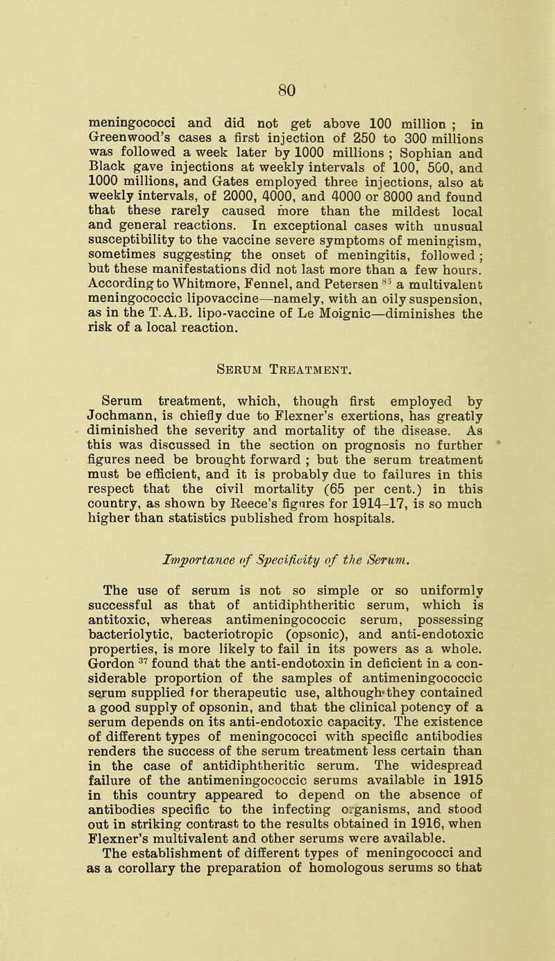 meningococci and did not get above 100 million ; in Greenwood's cases a first injection of 250 to 300 millions was followed a week later by 1000 millions ; Sophian and Black gave injections at weekly intervals of 100, 500, and 1000 millions, and Gates employed three injections, also at weekly intervals, of 2000, 4000, and 4000 or 8000 and found that these rarely caused more than the mildest local and general reactions. In exceptional cases with unusual susceptibility to the vaccine severe symptoms of meningism, sometimes suggesting the onset of meningitis, followed ; but these manifestations did not last more than a few hours. According to Whitmore, Fennel, and Petersen 85 a multivalent meningococcic lipovaccine—namely, with an oily suspension, as in the T.A.B. lipo-vaccine of Le Moignic—diminishes the risk of a local reaction. Serum Treatment. Serum treatment, which, though first employed by Jochmann, is chiefly due to Flexner's exertions, has greatly diminished the severity and mortality of the disease. As this was discussed in the section on prognosis no further figures need be brought forward ; but the serum treatment must be efficient, and it is probably due to failures in this respect that the civil mortality (65 per cent.) in this country, as shown by Beece's figures for 1914-17, is so much higher than statistics published from hospitals. Importance of Specificity of the Serum. The use of serum is not so simple or so uniformly successful as that of antidiphtheritic serum, which is antitoxic, whereas antimeningococcic serum, possessing bacteriolytic, bacteriotropic (opsonic), and anti-endotoxic properties, is more likely to fail in its powers as a whole. Gordon 37 found that the anti-endotoxin in deficient in a con- siderable proportion of the samples of antimeningococcic serum supplied for therapeutic use, although*they contained a good supply of opsonin, and that the clinical potency of a serum depends on its anti-endotoxic capacity. The existence of different types of meningococci with specific antibodies renders the success of the serum treatment less certain than in the case of antidiphtheritic serum. The widespread failure of the antimeningococcic serums available in 1915 in this country appeared to depend on the absence of antibodies specific to the infecting organisms, and stood out in striking contrast to the results obtained in 1916, when Flexner's multivalent and other serums were available. The establishment of different types of meningococci and as a corollary the preparation of homologous serums so that