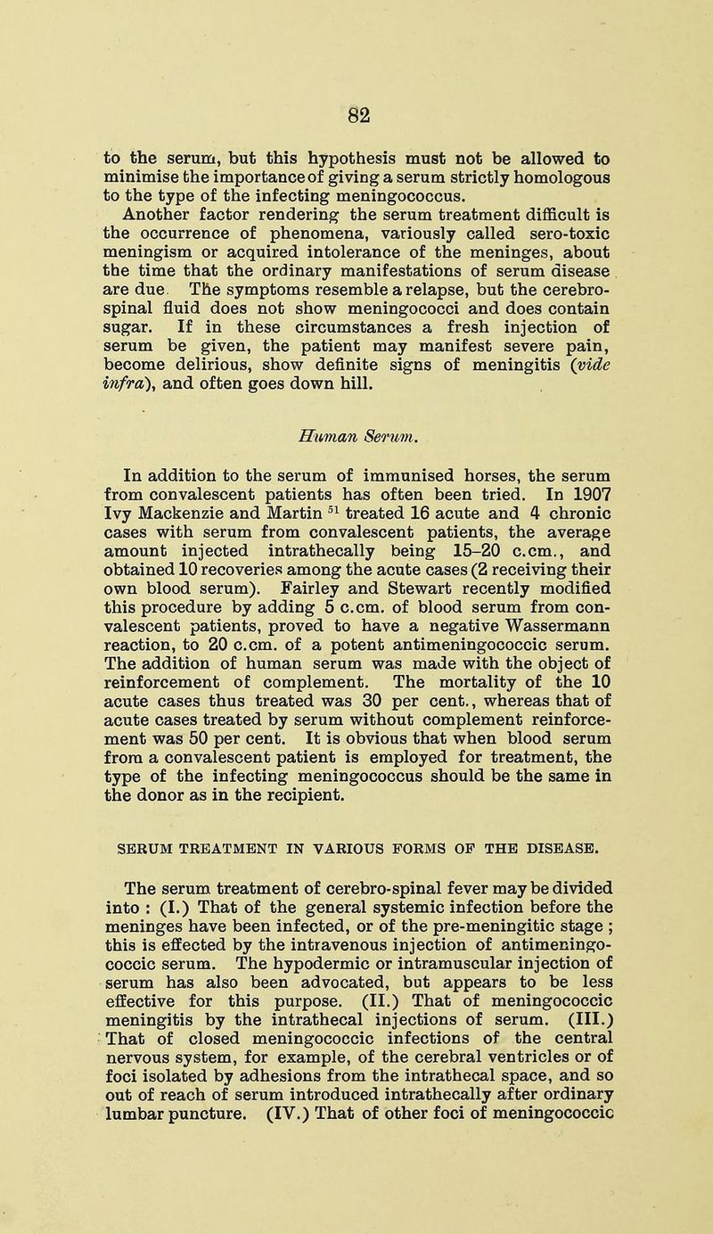 to the serum, but this hypothesis must not be allowed to minimise the importance of giving a serum strictly homologous to the type of the infecting meningococcus. Another factor rendering the serum treatment difficult is the occurrence of phenomena, variously called sero-toxic meningism or acquired intolerance of the meninges, about the time that the ordinary manifestations of serum disease are due. The symptoms resemble a relapse, but the cerebro- spinal fluid does not show meningococci and does contain sugar. If in these circumstances a fresh injection of serum be given, the patient may manifest severe pain, become delirious, show definite signs of meningitis (vide infra), and often goes down hill. Human Serum. In addition to the serum of immunised horses, the serum from convalescent patients has often been tried. In 1907 Ivy Mackenzie and Martin 51 treated 16 acute and 4 chronic cases with serum from convalescent patients, the average amount injected intrathecally being 15-20 c.cm., and obtained 10 recoveries among the acute cases (2 receiving their own blood serum). Fairley and Stewart recently modified this procedure by adding 5 c.cm. of blood serum from con- valescent patients, proved to have a negative Wassermann reaction, to 20 c.cm. of a potent antimeningococcic serum. The addition of human serum was made with the object of reinforcement of complement. The mortality of the 10 acute cases thus treated was 30 per cent., whereas that of acute cases treated by serum without complement reinforce- ment was 50 per cent. It is obvious that when blood serum from a convalescent patient is employed for treatment, the type of the infecting meningococcus should be the same in the donor as in the recipient. SERUM TREATMENT IN VARIOUS FORMS OP THE DISEASE. The serum treatment of cerebro-spinal fever may be divided into : (I.) That of the general systemic infection before the meninges have been infected, or of the pre-meningitic stage ; this is effected by the intravenous injection of antimeningo- coccic serum. The hypodermic or intramuscular injection of serum has also been advocated, but appears to be less effective for this purpose. (II.) That of meningococcic meningitis by the intrathecal injections of serum. (III.) That of closed meningococcic infections of the central nervous system, for example, of the cerebral ventricles or of foci isolated by adhesions from the intrathecal space, and so out of reach of serum introduced intrathecally after ordinary lumbar puncture. (IV.) That of other foci of meningococcic