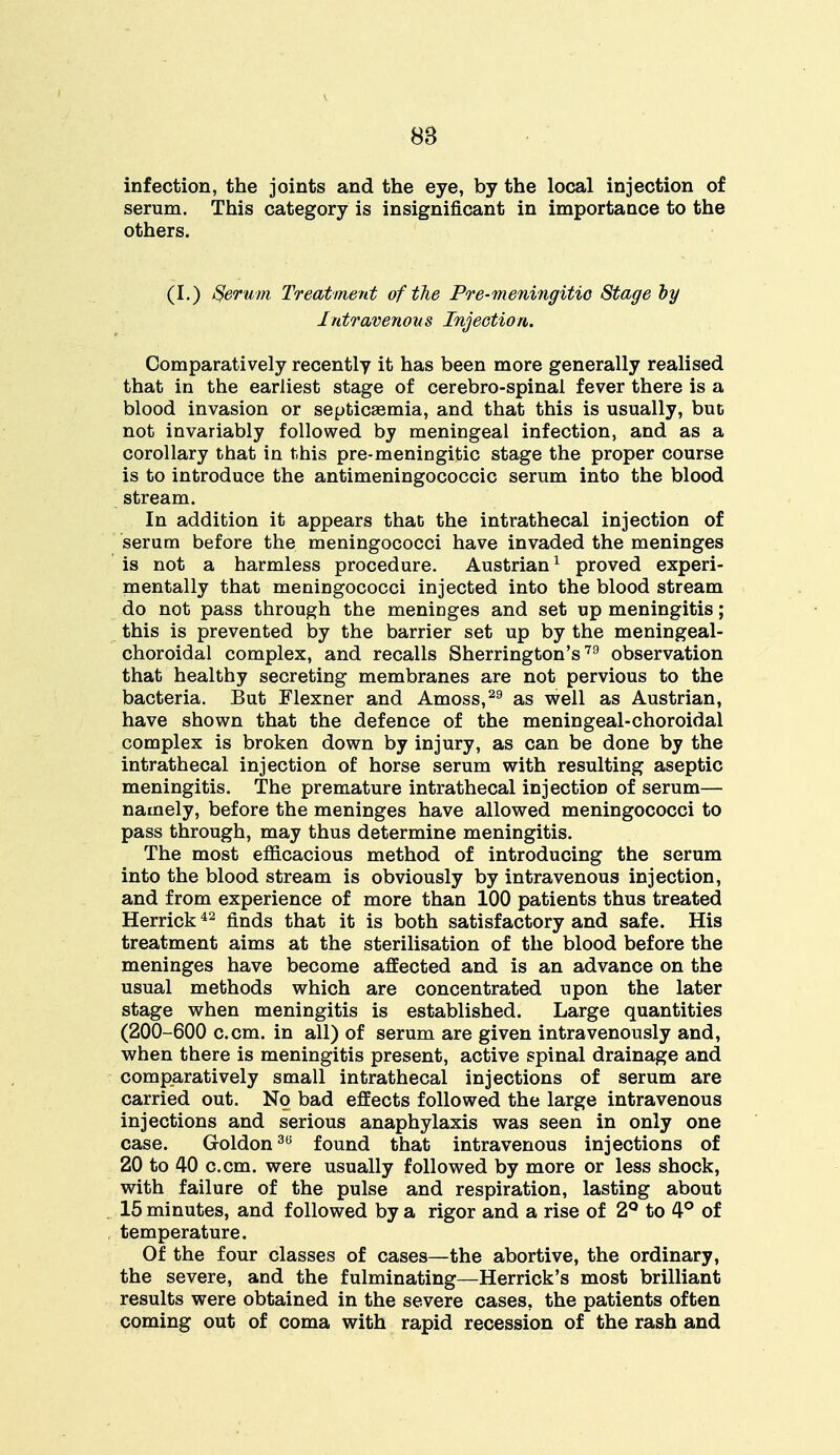 infection, the joints and the eye, by the local injection of serum. This category is insignificant in importance to the others. (I.) Serum Treatment of the Pre-meningitio Stage by Intravenous Injection. Comparatively recently it has been more generally realised that in the earliest stage of cerebro-spinal fever there is a blood invasion or septicaemia, and that this is usually, buo not invariably followed by meningeal infection, and as a corollary that in this pre-meningitic stage the proper course is to introduce the antimeningococcic serum into the blood stream. In addition it appears that the intrathecal injection of serum before the meningococci have invaded the meninges is not a harmless procedure. Austrian1 proved experi- mentally that meningococci injected into the blood stream do not pass through the meninges and set up meningitis; this is prevented by the barrier set up by the meningeal- choroidal complex, and recalls Sherrington's79 observation that healthy secreting membranes are not pervious to the bacteria. But Flexner and Amoss,29 as well as Austrian, have shown that the defence of the meningeal-choroidal complex is broken down by injury, as can be done by the intrathecal injection of horse serum with resulting aseptic meningitis. The premature intrathecal injection of serum— namely, before the meninges have allowed meningococci to pass through, may thus determine meningitis. The most efficacious method of introducing the serum into the blood stream is obviously by intravenous injection, and from experience of more than 100 patients thus treated Herrick42 finds that it is both satisfactory and safe. His treatment aims at the sterilisation of the blood before the meninges have become affected and is an advance on the usual methods which are concentrated upon the later stage when meningitis is established. Large quantities (200-600 c.cm. in all) of serum are given intravenously and, when there is meningitis present, active spinal drainage and comparatively small intrathecal injections of serum are carried out. No bad effects followed the large intravenous injections and serious anaphylaxis was seen in only one case. Goldon36 found that intravenous injections of 20 to 40 c.cm. were usually followed by more or less shock, with failure of the pulse and respiration, lasting about 15 minutes, and followed by a rigor and a rise of 2° to 4° of temperature. Of the four classes of cases—the abortive, the ordinary, the severe, and the fulminating—Herrick's most brilliant results were obtained in the severe cases, the patients often coming out of coma with rapid recession of the rash and