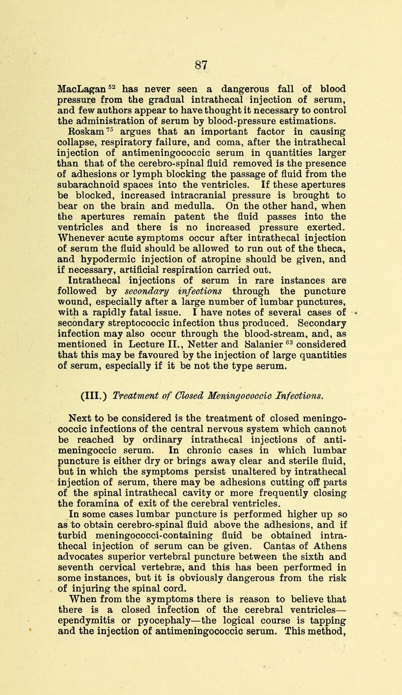 MacLagan52 has never seen a dangerous fall of blood pressure from the gradual intrathecal injection of serum, and few authors appear to have thought it necessary to control the administration of serum by blood-pressure estimations. Roskam75 argues that an important factor in causing collapse, respiratory failure, and coma, after the intrathecal injection of antimeningococcic serum in quantities larger than that of the cerebro-spinal fluid removed is the presence of adhesions or lymph blocking the passage of fluid from the subarachnoid spaces into the ventricles. If these apertures be blocked, increased intracranial pressure is brought to bear on the brain and medulla. On the other hand, when the apertures remain patent the fluid passes into the ventricles and there is no increased pressure exerted. Whenever acute symptoms occur after intrathecal injection of serum the fluid should be allowed to run out of the theca* and hypodermic injection of atropine should be given, and if necessary, artificial respiration carried out. Intrathecal injections of serum in rare instances are followed by secondary infections through the puncture wound, especially after a large number of lumbar punctures, with a rapidly fatal issue. I have notes of several cases of ■ secondary streptococcic infection thus produced. Secondary infection may also occur through the blood-stream, and, as mentioned in Lecture II., Netter and Salanier63 considered that this may be favoured by the injection of large quantities of serum, especially if it be not the type serum. (III.) Treatment of Closed Meningococcio Infections. Next to be considered is the treatment of closed meningo- coccic infections of the central nervous system which cannot be reached by ordinary intrathecal injections of anti- meningoccic serum. In chronic cases in which lumbar puncture is either dry or brings away clear and sterile fluid, but in which the symptoms persist unaltered by intrathecal injection of serum, there may be adhesions cutting off parts of the spinal intrathecal cavity or more frequently closing the foramina of exit of the cerebral ventricles. In some cases lumbar puncture is performed higher up so as to obtain cerebro-spinal fluid above the adhesions, and if turbid meningococci-containing fluid be obtained intra- thecal injection of serum can be given. Cantas of Athens advocates superior vertebral puncture between the sixth and seventh cervical vertebrae, and this has been performed in some instances, but it is obviously dangerous from the risk of injuring the spinal cord. When from the symptoms there is reason to believe that there is a closed infection of the cerebral ventricles— ependymitis or pyocephaly—the logical course is tapping and the injection of antimeningococcic serum. This method,