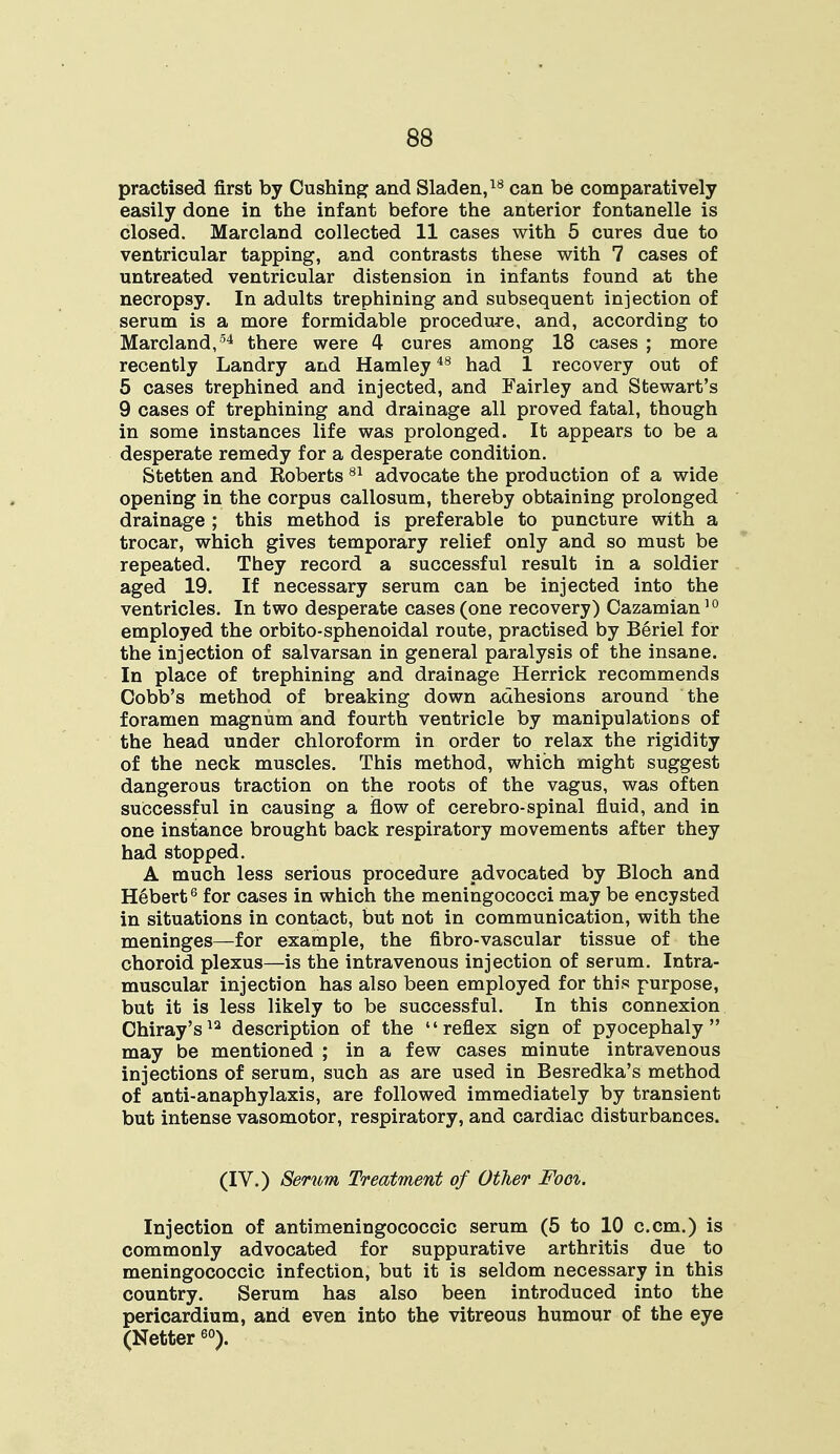 practised first by Cushing and Sladen,18 can be comparatively easily done in the infant before the anterior fontanelle is closed. Marcland collected 11 cases with 5 cures due to ventricular tapping, and contrasts these with 7 cases of untreated ventricular distension in infants found at the necropsy. In adults trephining and subsequent injection of serum is a more formidable procedure, and, according to Marcland,54 there were 4 cures among 18 cases ; more recently Landry and Hamley48 had 1 recovery out of 5 cases trephined and injected, and Fairley and Stewart's 9 cases of trephining and drainage all proved fatal, though in some instances life was prolonged. It appears to be a desperate remedy for a desperate condition. Stetten and Eoberts 81 advocate the production of a wide opening in the corpus callosum, thereby obtaining prolonged drainage ; this method is preferable to puncture with a trocar, which gives temporary relief only and so must be repeated. They record a successful result in a soldier aged 19. If necessary serum can be injected into the ventricles. In two desperate cases (one recovery) Cazamian10 employed the orbito-sphenoidal route, practised by Beriel for the injection of salvarsan in general paralysis of the insane. In place of trephining and drainage Herrick recommends Cobb's method of breaking down adhesions around the foramen magnum and fourth ventricle by manipulations of the head under chloroform in order to relax the rigidity of the neck muscles. This method, which might suggest dangerous traction on the roots of the vagus, was often successful in causing a flow of cerebro-spinal fluid, and in one instance brought back respiratory movements after they had stopped. A much less serious procedure advocated by Bloch and Hebert6 for cases in which the meningococci may be encysted in situations in contact, but not in communication, with the meninges—for example, the fibro-vascular tissue of the choroid plexus—is the intravenous injection of serum. Intra- muscular injection has also been employed for this purpose, but it is less likely to be successful. In this connexion Chiray's12 description of the reflex sign of pyocephaly  may be mentioned ; in a few cases minute intravenous injections of serum, such as are used in Besredka's method of anti-anaphylaxis, are followed immediately by transient but intense vasomotor, respiratory, and cardiac disturbances. (IV.) Serum Treatment of Other Foci. Injection of antimeningococcic serum (5 to 10 c.cm.) is commonly advocated for suppurative arthritis due to meningococcic infection, but it is seldom necessary in this country. Serum has also been introduced into the pericardium, and even into the vitreous humour of the eye (Netter60).
