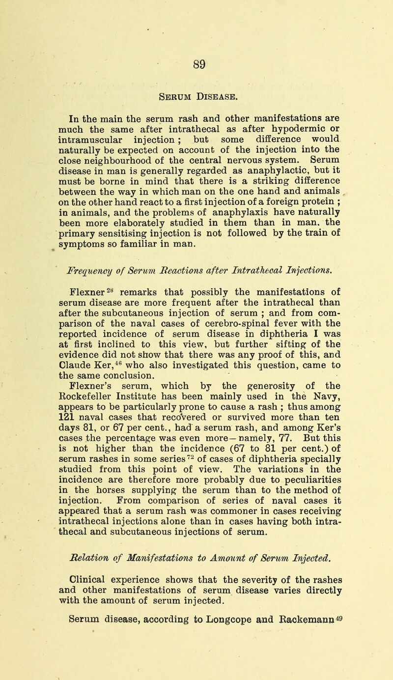 Serum Disease. In the main the serum rash and other manifestations are much the same after intrathecal as after hypodermic or intramuscular injection ; but some difference would naturally be expected on account of the injection into the close neighbourhood of the central nervous system. Serum disease in man is generally regarded as anaphylactic, but it must be borne in mind that there is a striking difference between the way in which man on the one hand and animals on the other hand react to a first injection of a foreign protein ; in animals, and the problems of anaphylaxis have naturally been more elaborately studied in them than in man. the primary sensitising injection is not followed by the train of symptoms so familiar in man. Frequency of Serum Reactions after Intrathecal Injections. Flexner28 remarks that possibly the manifestations of serum disease are more frequent after the intrathecal than after the subcutaneous injection of serum ; and from com- parison of the naval cases of cerebro-spinal fever with the reported incidence of serum disease in diphtheria I was at first inclined to this view, but further sifting of the evidence did not show that there was any proof of this, and Claude Ker,46 who also investigated this question, came to the same conclusion. Flexner's serum, which by the generosity of the Kockefeller Institute has been mainly used in the Navy, appears to be particularly prone to cause a rash ; thus among 121 naval cases that recovered or survived more than ten days 81, or 67 per cent., had a serum rash, and among Ker's cases the percentage was even more—namely, 77. But this is not higher than the incidence (67 to 81 per cent.) of serum rashes in some series72 of cases of diphtheria specially studied from this point of view. The variations in the incidence are therefore more probably due to peculiarities in the horses supplying the serum than to the method of injection. From comparison of series of naval cases it appeared that a serum rash was commoner in cases receiving intrathecal injections alone than in cases having both intra- thecal and subcutaneous injections of serum. Relation of Manifestations to Amount of Serum Injected. Clinical experience shows that the severity of the rashes and other manifestations of serum disease varies directly with the amount of serum injected. Serum disease, according to Longcope and Backemann49