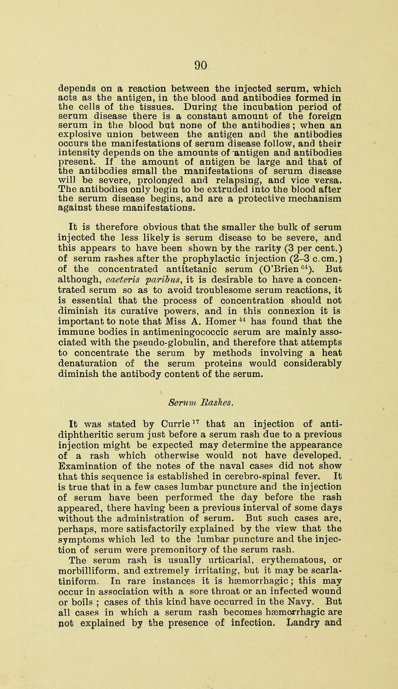 depends on a reaction between the injected serum, which acts as the antigen, in the blood and antibodies formed in the cells of the tissues. During the incubation period of serum disease there is a constant amount of the foreign serum in the blood but none of the antibodies; when an explosive union between the antigen and the antibodies occurs the manifestations of serum disease follow, and their intensity depends on the amounts of -antigen and antibodies present. If the amount of antigen be large and that of the antibodies small the manifestations of serum disease will be severe, prolonged and relapsing, and vice versa. The antibodies only begin to be extruded into the blood after the serum disease begins, and are a protective mechanism against these manifestations. It is therefore obvious that the smaller the bulk of serum injected the less likely is serum disease to be severe, and this appears to have been shown by the rarity (3 per cent.) of serum rashes after the prophylactic injection (2-3 c.cm.) of the concentrated antitetanic serum (O'Brien64). But although, caeteris paribus, it is desirable to have a concen- trated serum so as to avoid troublesome serum reactions, it is essential that the process of concentration should not diminish its curative powers, and in this connexion it is important to note that Miss A. Homer44 has found that the immune bodies in antimeningococcic serum are mainly asso- ciated with the pseudo-globulin, and therefore that attempts to concentrate the serum by methods involving a heat denaturation of the serum proteins would considerably diminish the antibody content of the serum. Serum, Rashes. It was stated by Currie17 that an injection of anti- diphtheritic serum just before a serum rash due to a previous injection might be expected may determine the appearance of a rash which otherwise would not have developed. Examination of the notes of the naval cases did not show that this sequence is established in cerebro-spinal fever. It is true that in a few cases lumbar puncture and the injection of serum have been performed the day before the rash appeared, there having been a previous interval of some days without the administration of serum. But such cases are, perhaps, more satisfactorily explained by the view that the symptoms which led to the lumbar puncture and the injec- tion of serum were premonitory of the serum rash. The serum rash is usually urticarial, erythematous, or morbilliform, and extremely irritating, but it may be scarla- tiniform. In rare instances it is hemorrhagic; this may occur in association with a sore throat or an infected wound or boils ; cases of this kind have occurred in the Navy. But all cases in which a serum rash becomes hemorrhagic are not explained by the presence of infection. Landry and